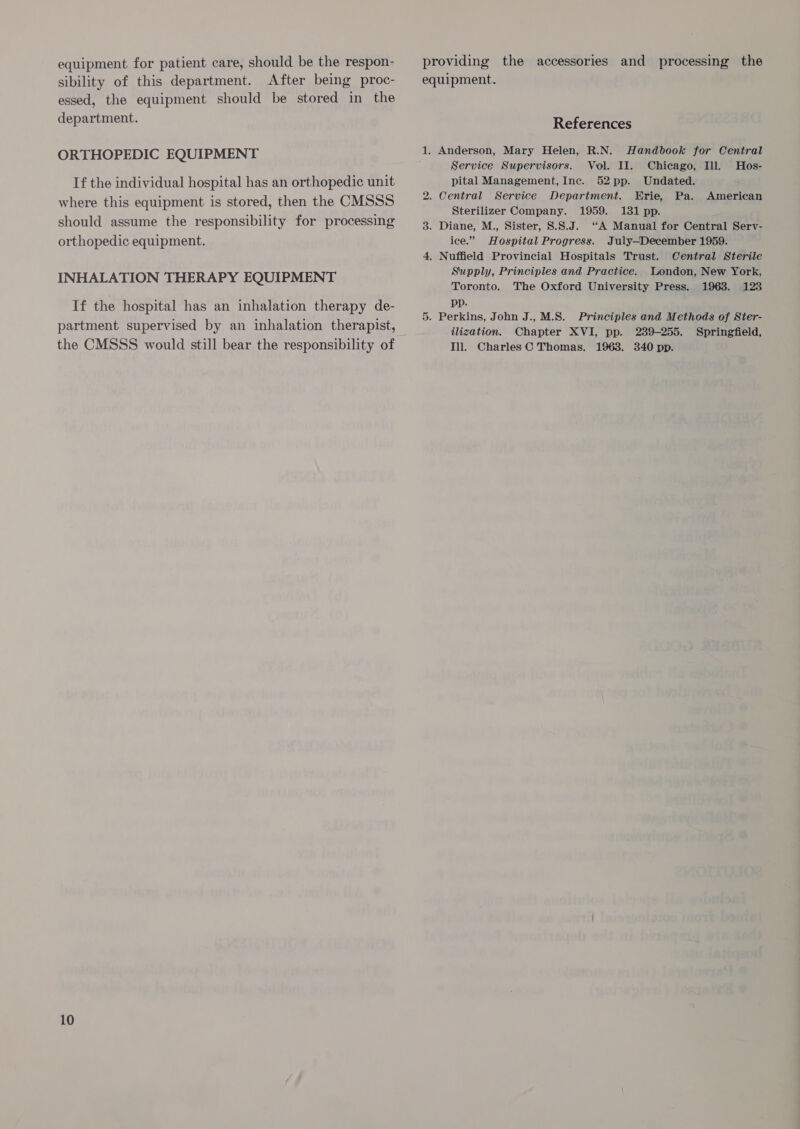 equipment for patient care, should be the respon- sibility of this department. After being proc- essed, the equipment should be stored in the department. ORTHOPEDIC EQUIPMENT If the individual hospital has an orthopedic unit where this equipment is stored, then the CMSSS should assume the responsibility for processing orthopedic equipment. INHALATION THERAPY EQUIPMENT If the hospital has an inhalation therapy de- the CMSSS would still bear the responsibility of 10 providing the accessories and processing the equipment. References 1. Anderson, Mary Helen, R.N. Handbook for Central Service Supervisors. Vol. II. Chicago, Ill. Hos- pital Management, Inc. 52pp. Undated. 2. Central Service Department. Erie, Pa. American Sterilizer Company. 1959. 131 pp. 3. Diane, M., Sister, 8.S.J. ‘A Manual for Central Serv- ice.” Hospital Progress. July—December 1959. 4, Nuffield Provincial Hospitals Trust. Central Sterile Supply, Principles and Practice. London, New York, Toronto. The Oxford University Press. 1963. 123 pp. . Perkins, John J., M.S. Principles and Methods of Ster- ilization. Chapter XVI, pp. 239-255. Springfield, Til. Charles C Thomas, 1963. 340 pp. ii