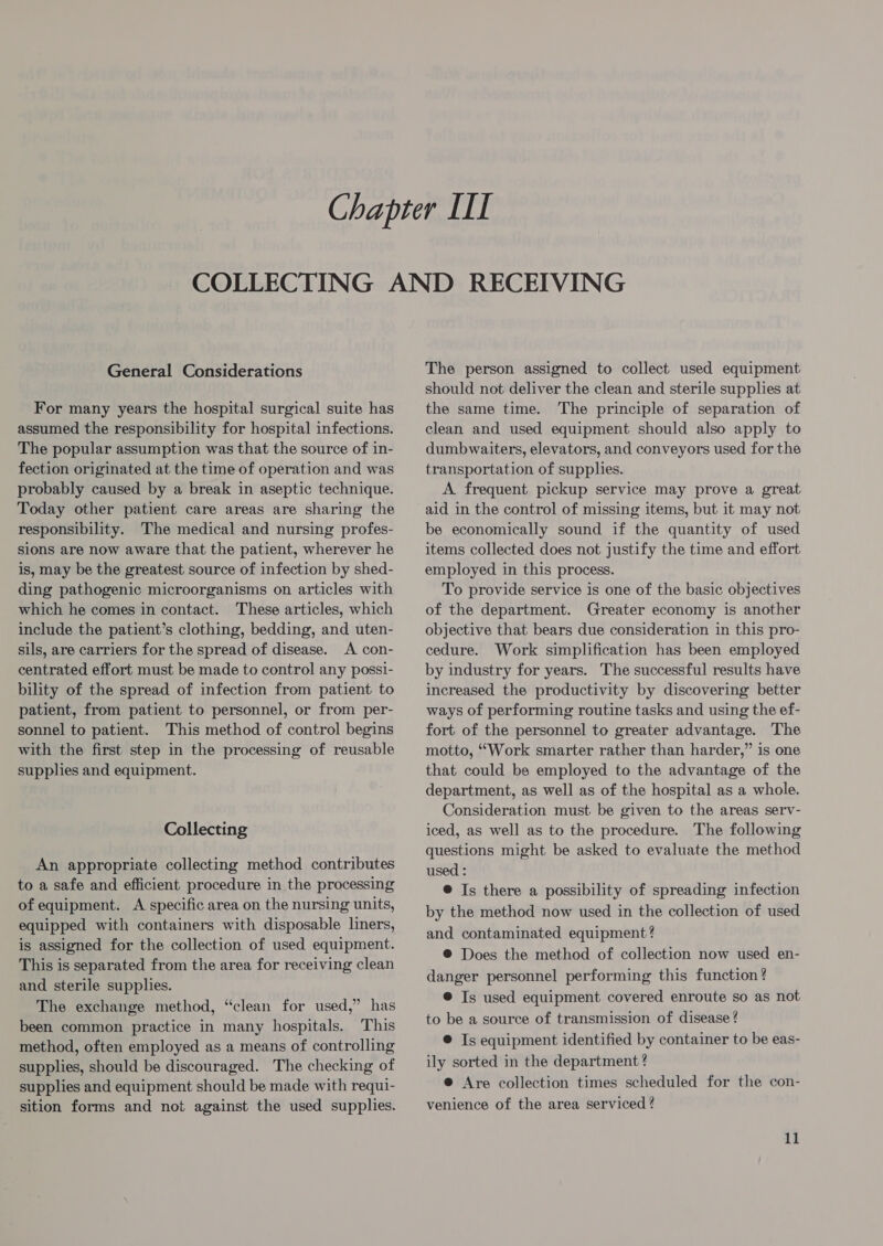 For many years the hospital surgical suite has assumed the responsibility for hospital infections. The popular assumption was that the source of in- fection originated at the time of operation and was probably caused by a break in aseptic technique. Today other patient care areas are sharing the responsibility. The medical and nursing profes- sions are now aware that the patient, wherever he is, may be the greatest source of infection by shed- ding pathogenic microorganisms on articles with which he comes in contact. These articles, which include the patient’s clothing, bedding, and uten- sils, are carriers for the spread of disease. A con- centrated effort must be made to control any possi- bility of the spread of infection from patient to patient, from patient to personnel, or from per- sonnel to patient. This method of control begins with the first step in the processing of reusable supplies and equipment. Collecting An appropriate collecting method contributes to a safe and efficient procedure in the processing of equipment. A specific area on the nursing units, equipped with containers with disposable liners, is assigned for the collection of used equipment. This is separated from the area for receiving clean and sterile supplies. The exchange method, “clean for used,” has been common practice in many hospitals. This method, often employed as a means of controlling supplies, should be discouraged. The checking of supplies and equipment should be made with requi- sition forms and not against the used supplies. should not deliver the clean and sterile supplies at the same time. The principle of separation of clean and used equipment should also apply to dumbwaiters, elevators, and conveyors used for the transportation of supplies. A frequent pickup service may prove a great aid in the control of missing items, but it may not be economically sound if the quantity of used items collected does not justify the time and effort employed in this process. To provide service is one of the basic objectives of the department. Greater economy is another objective that bears due consideration in this pro- cedure. Work simplification has been employed by industry for years. The successful results have increased the productivity by discovering better ways of performing routine tasks and using the ef- fort of the personnel to greater advantage. The motto, “Work smarter rather than harder,” is one that could be employed to the advantage of the department, as well as of the hospital as a whole. Consideration must be given to the areas serv- iced, as well as to the procedure. The following questions might be asked to evaluate the method used : @ Is there a possibility of spreading infection by the method now used in the collection of used and contaminated equipment? ® Does the method of collection now used en- danger personnel performing this function ? © Is used equipment covered enroute so as not to be a source of transmission of disease? @ Is equipment identified by container to be eas- ily sorted in the department ? @ Are collection times scheduled for the con- venience of the area serviced ?