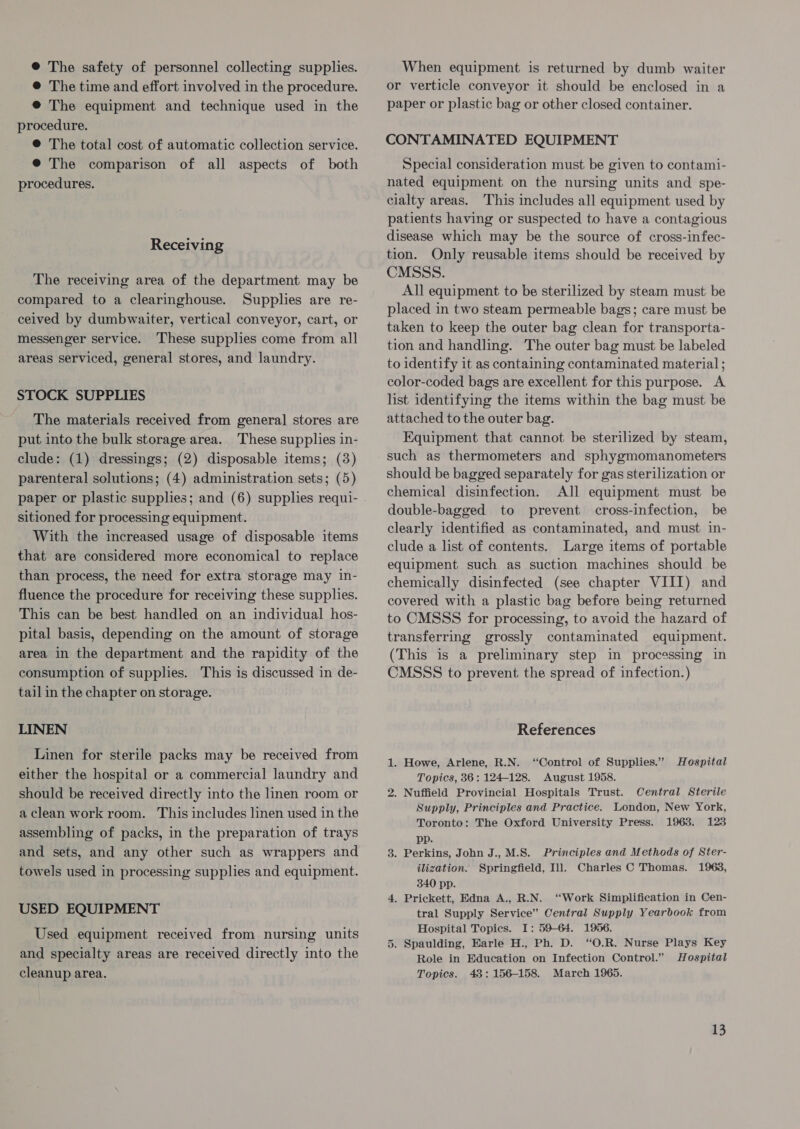 ® The safety of personnel collecting supplies. @ The time and effort involved in the procedure. ® The equipment and technique used in the procedure. © The total cost of automatic collection service. @ The comparison of all aspects of both procedures. Receiving The receiving area of the department may be compared to a clearinghouse. Supplies are re- ceived by dumbwaiter, vertical conveyor, cart, or messenger service. ‘These supplies come from all areas serviced, general stores, and laundry. STOCK SUPPLIES The materials received from genera] stores are put into the bulk storage area. These supplies in- clude: (1) dressings; (2) disposable items; (3) parenteral solutions; (4) administration sets; (5) sitioned for processing equipment. With the increased usage of disposable items that are considered more economical to replace than process, the need for extra storage may in- fluence the procedure for receiving these supplies. This can be best handled on an individual hos- pital basis, depending on the amount of storage area in the department and the rapidity of the consumption of supplies. This is discussed in de- tail in the chapter on storage. LINEN Linen for sterile packs may be received from either the hospital or a commercial laundry and should be received directly into the linen room or a clean work room. This includes linen used in the assembling of packs, in the preparation of trays and sets, and any other such as wrappers and towels used in processing supplies and equipment. USED EQUIPMENT Used equipment received from nursing units and specialty areas are received directly into the cleanup area. When equipment is returned by dumb waiter or verticle conveyor it should be enclosed in a paper or plastic bag or other closed container. CONTAMINATED EQUIPMENT Special consideration must be given to contami- nated equipment on the nursing units and spe- cialty areas. This includes all equipment used by patients having or suspected to have a contagious disease which may be the source of cross-infec- tion. Only reusable items should be received by CMSSS. All equipment to be sterilized by steam must be placed in two steam permeable bags; care must be taken to keep the outer bag clean for transporta- tion and handling. The outer bag must be labeled to identify it as containing contaminated material ; color-coded bags are excellent for this purpose. A list identifying the items within the bag must be attached to the outer bag. Equipment that cannot be sterilized by steam, such as thermometers and sphygmomanometers should be bagged separately for gas sterilization or chemical disinfection. All equipment must be double-bagged to prevent cross-infection, be clearly identified as contaminated, and must in- clude a list of contents, Large items of portable equipment such as suction machines should be chemically disinfected (see chapter VIII) and covered with a plastic bag before being returned to CMSSS for processing, to avoid the hazard of transferring grossly contaminated equipment. (This is a preliminary step in processing in CMSSS to prevent the spread of infection.) References 1. Howe, Arlene, R.N. “Control of Supplies.” Hospital Topics, 36: 124-128. August 1958. 2. Nuffield Provincial Hospitals Trust. Central Sterile Supply, Principles and Practice. London, New York, Toronto: The Oxford University Press. 19638. 123 pp. 3. Perkins, John J.,M.S. Principles and Methods of Ster- ilization. Springfield, Ill. Charles C Thomas. 1963, 340 pp. 4. Prickett, Edna A., R.N. “Work Simplification in Cen- tral Supply Service” Central Supply Yearbook from Hospital Topics. I: 59-64. 1956. 5. Spaulding, Earle H., Ph. D. “O.R. Nurse Plays Key Role in Education on Infection Control.” Hospital Topics. 43: 156-158. March 1965.