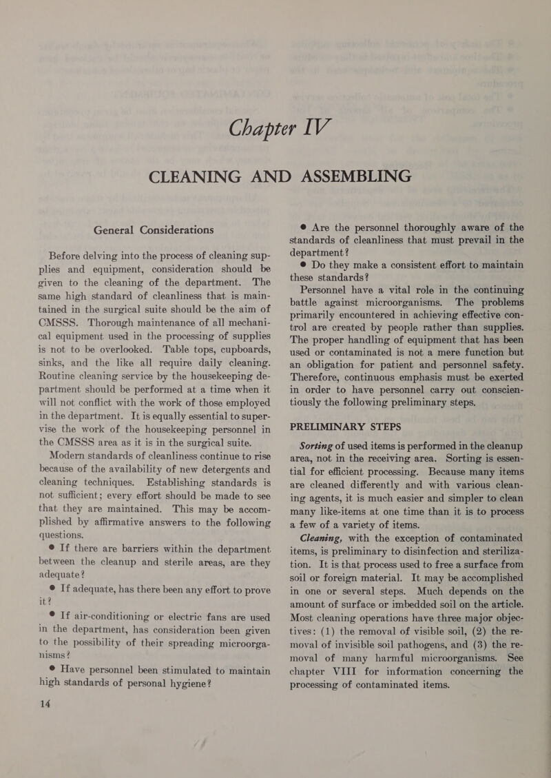 Before delving into the process of cleaning sup- plies and equipment, consideration should be given to the cleaning of the department. The same high standard of cleanliness that is main- tained in the surgical suite should be the aim of CMSSS. Thorough maintenance of all mechani- cal equipment used in the processing of supplies is not to be overlooked. Table tops, cupboards, sinks, and the like all require daily cleaning. Routine cleaning service by the housekeeping de- partment should be performed at a time when it will not conflict with the work of those employed in the department. It is equally essential to super- vise the work of the housekeeping personnel in the CMSSS area as it is in the surgical suite. Modern standards of cleanliness continue to rise because of the availability of new detergents and cleaning techniques. Establishing standards is not sufficient; every effort should be made to see that they are maintained. This may be accom- plished by affirmative answers to the following questions. @ If there are barriers within the department between the cleanup and sterile areas, are they adequate ? © If adequate, has there been any effort to prove it? ® If air-conditioning or electric fans are used in the department, has consideration been given to the possibility of their spreading microorga- nisms ? © Have personnel been stimulated to maintain high standards of personal hygiene? 14 standards of cleanliness that must prevail in the department ? ® Do they make a consistent effort to maintain these standards? Personnel have a vital role in the continuing battle against microorganisms. The problems primarily encountered in achieving effective con- trol are created by people rather than supplies. The proper handling of equipment that has been used or contaminated is not a mere function but an obligation for patient and personnel safety. Therefore, continuous emphasis must be exerted in order to have personnel carry out conscien- tiously the following preliminary steps. PRELIMINARY STEPS Sorting of used items is performed in the cleanup area, not in the receiving area. Sorting is essen- tial for efficient processing. Because many items are cleaned differently and with various clean- ing agents, it is much easier and simpler to clean many like-items at one time than it is to process a few of a variety of items. Cleaning, with the exception of contaminated items, is preliminary to disinfection and steriliza- tion. It is that process used to free a surface from soil or foreign material. It may be accomplished in one or several steps. Much depends on the amount of surface or imbedded soil on the article. Most cleaning operations have three major objec- tives: (1) the removal of visible soil, (2) the re- moval of invisible soil pathogens, and (3) the re- moval of many harmful microorganisms. See chapter VIII for information concerning the processing of contaminated items.