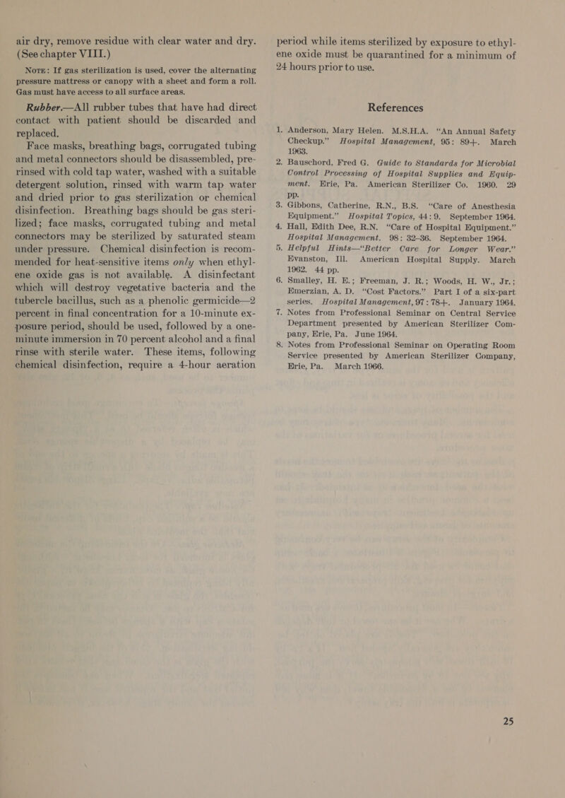 air dry, remove residue with clear water and dry. (See chapter VIII.) Norte: If gas sterilization is used, cover the alternating pressure mattress or canopy with a sheet and form a roll. Gas must have access to all surface areas. Rubber.—All rubber tubes that have had direct contact with patient should be discarded and replaced. Face masks, breathing bags, corrugated tubing and metal connectors should be disassembled, pre- rinsed with cold tap water, washed with a suitable detergent solution, rinsed with warm tap water and dried prior to gas sterilization or chemical disinfection. Breathing bags should be gas steri- lized; face masks, corrugated tubing and metal connectors may be sterilized by saturated steam under pressure. Chemical disinfection is recom- mended for heat-sensitive items on/y when ethyl- ene oxide gas is not available. A disinfectant which will destroy vegetative bacteria and the tubercle bacillus, such as a phenolic germicide—2 percent in final concentration for a 10-minute ex- posure period, should be used, followed by a one- minute immersion in 70 percent alcohol and a final rinse with sterile water. These items, following chemical disinfection, require a 4-hour aeration period while items sterilized by exposure to ethyl- ene oxide must be quarantined for a minimum of 24 hours prior to use. References 1. Anderson, Mary Helen. M.S.H.A. “An Annual Safety Checkup.” Hospital Management, 95: 89+. March 1963. 2. Bauschord, Fred G. Guide to Standards for Microbial Control Processing of Hospital Supplies and Equip- ment. Hrie, Pa. American Sterilizer Co. 1960. 29 pp. 3. Gibbons, Catherine, R.N., B.S. “Care of Anesthesia Equipment.” Hospital Topics, 44:9. September 1964. 4. Hall, Edith Dee, R.N. “Care of Hospital Equipment.” Hospital Management. 98: 32-36. September 1964. 5. Helpful Hints—‘Better Care for Longer Wear.” Evanston, Ill. American Hospital Supply. March 1962. 44 pp. 6. Smalley, H. E.; Freeman, J. R.; Woods, H. W., Jr.; Emerzian, A. D. “Cost Factors.” Part I of a six-part series. Hospital Management, 97:78+. January 1964. 7. Notes from Professional Seminar on Central Service Department presented by American Sterilizer Com- pany, Erie, Pa. June 1964. 8. Notes from Professional Seminar on Operating Room Service presented by American Sterilizer Company, Hrie, Pa. March 1966.