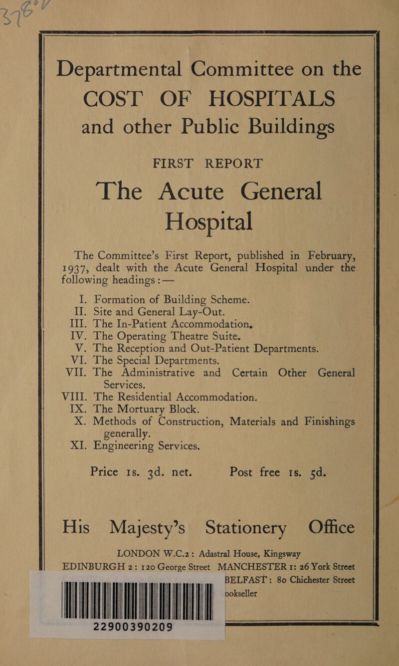  FIRST REPORT The Acute General Hospital Formation of Building Scheme. Site and General Lay-Out. The In-Patient Accommodation, The Operating Theatre Suite. The Reception and Out-Patient Departments. The Special Departments. The Administrative and Certain Other General Services. ‘The Residential Accommodation. The Mortuary Block. Methods of Construction, Materials and Finishings generally. Engineering Services. Prices. 9d.) net; Post free 1s. 5d. Mayjesty’s Stationery Office LONDON W.C.2: Adastral House, Kingsway            LFAST : 80 Chichester Street mee                   | 22900390209                        