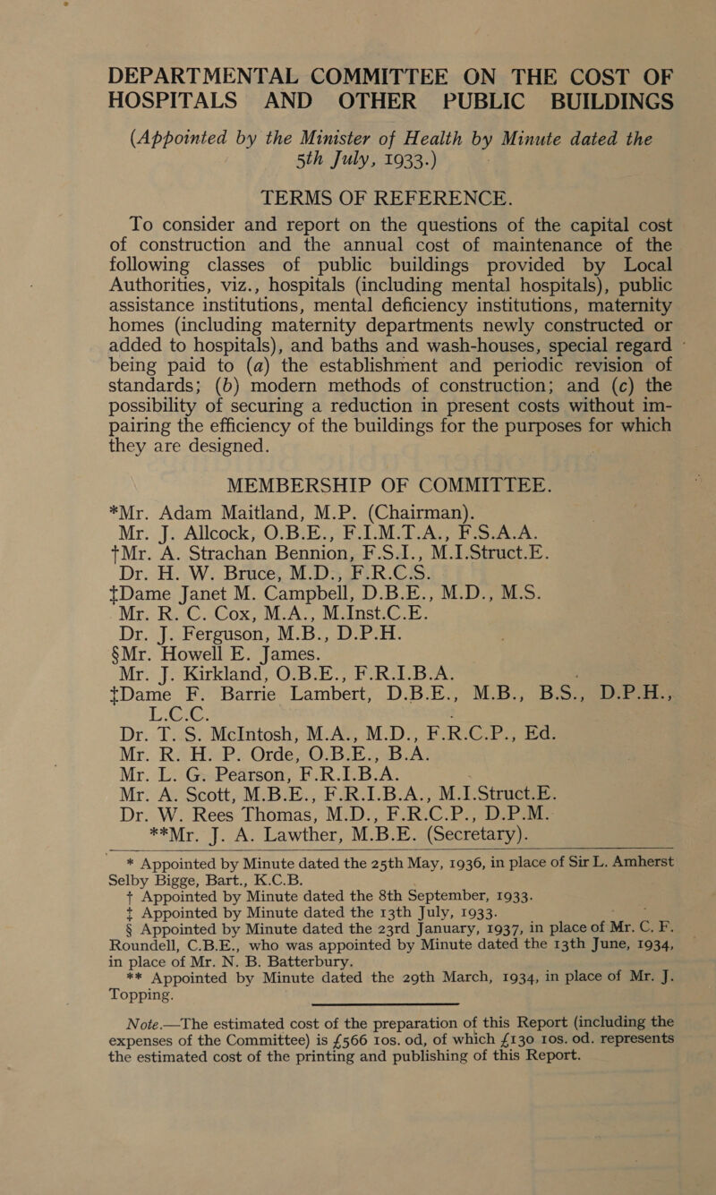 HOSPITALS AND OTHER PUBLIC BUILDINGS (Appointed by the Minister of Health yy Minute dated the 5th July, 1933.) TERMS OF REFERENCE. To consider and report on the questions of the capital cost of construction and the annual cost of maintenance of the following classes of public buildings provided by Local Authorities, viz., hospitals (including mental hospitals), public assistance institutions, mental deficiency institutions, maternity homes (including maternity departments newly constructed or added to hospitals), and baths and wash-houses, special regard © being paid to (a) the establishment and periodic revision of standards; (b) modern methods of construction; and (c) the possibility of securing a reduction in present costs without 1m- pairing the efficiency of the buildings for the purposes for which they are designed. MEMBERSHIP OF COMMITTEE. *Mr. Adam Maitland, M.P. (Chairman). Mr. J. Allcock, O.B.E., BL Mv Aw FE Sake: +Mr. A. Strachan Bennion, F.Sal., M.1.Struct.E. Dr. H. W. Bruce, M.D., F.R.CS. tDame Janet M. Campbell, D.B.E., M.D., M.S. Mr Re-CACox, McA; Sinsti Dr. J. Ferguson, M.B., D.P.H. §Mr. Howell E. James. Mr. J. Kirkland, O.B.E., F.R.I.B.A. tDame F. Barrie Lambert, D.B.EV aia BS., D3 LLG: Dr..T..S. McIntosh;-M-Ae, .M.D-, E.RiG@ka Ed. Mr. R. H. P. Orde, O.B.E., B.A Mr. L. G. Pearson, F.R.I.B.A. Mr. A. Scott, M.B.E., F.R.I.B.A., M.I.Struct.E. Dr. W. Rees Thomas, M.D:, F.R.C.P., D.P:M&gt; **Mr. J. A. Lawther, M.B.E. (Secretary). * Appointed by Minute dated the 25th May, 1936, in place of Sir L. Amherst Selby Bigge, Bart., K.C.B. + Appointed by ‘Minute dated the 8th September, 1933. + Appointed by Minute dated the 13th July, 1933. § Appointed by Minute dated the 23rd January, 1937, in place of Mr. C.B Roundell, C.B.E., who was appointed by Minute dated the 13th June, 1934, in place of Mr. N. B. Batterbury. ** Appointed by Minute dated the 29th March, 1934, in place of Mr. J. Topping. Note.—The estimated cost of the preparation of this Report (including the expenses of the Committee) is £566 tos. od, of which {130 10s. od. represents the estimated cost of the printing and publishing of this Report.  