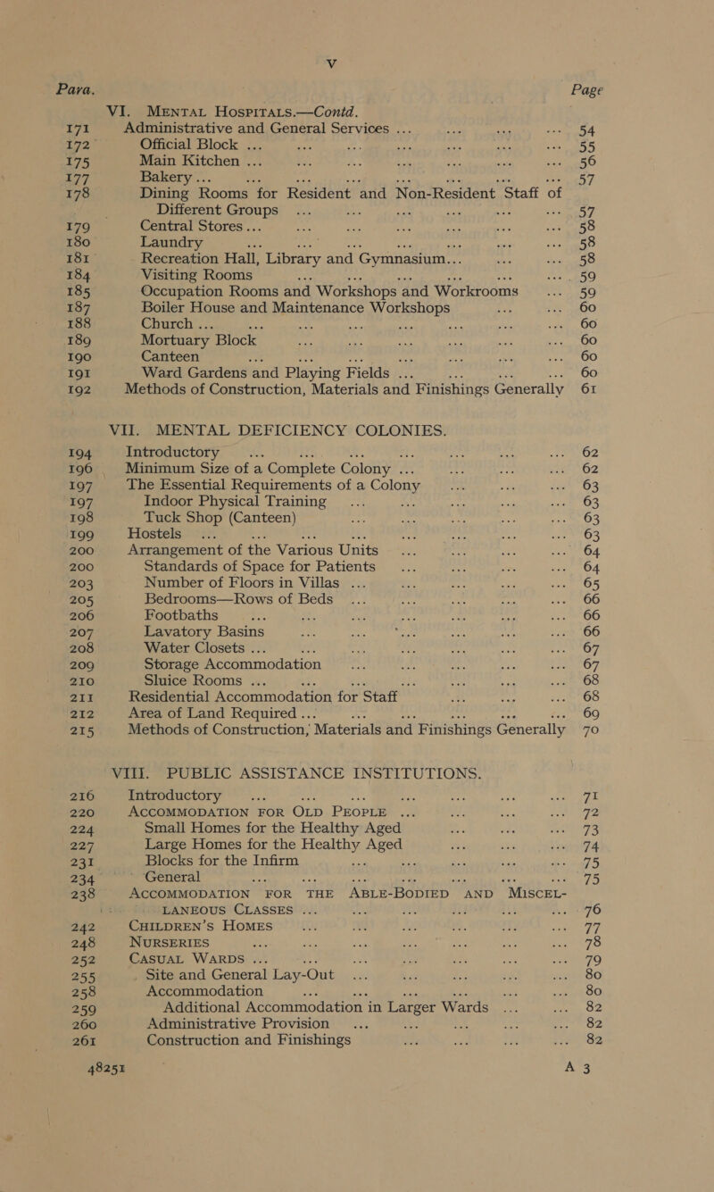 VI. Mentat Hospitats.—Conid. Ay Administrative and General Services ... 172 Official Block ... 175 Main Kitchen ... 177 Bakery .. 178 Dining Rooms “for Resident and Non-Resident Staff of Different SiguRs se nm ' 179 Central Stores .. 180 Laundry . 181 Recreation Hall, Library and Gymnasium... 184 Visiting Rooms : 185 Occupation Rooms and Workshops and Workrooms 187 Boiler House and Maintenance Workshops 188 Church . fins Be 189 Mortuary Block 190 Canteen oe IQI Ward Gardens and Playing Fields ... 192 Methods of Construction, Materials and Finishings Generally VII. MENTAL DEFICIENCY COLONIES. 194 Introductory 196. Minimum Size of a Complete Colony .. 197 The Essential Requirements of a Colony 197 Indoor Physical Training 198 Tuck Shop (Canteen) 199 Hostels 200. Arrangement of the Various Units 200 Standards of Space for Patients 203 Number of Floors in Villas . 205 Bedrooms—Rows of Beds 206 Footbaths 207 Lavatory Basins 208 Water Closets . 209 Storage Accommodation 210 Sluice Rooms .. 211 Residential Accommodation for Staff 212 Area of Land Required .. 215 Methods of Construction, Materials and Finishings Generally VIII. PUBLIC ASSISTANCE INSTITUTIONS. 216 Introductory 220 ACCOMMODATION FOR OLD PEOPLE 224 Small Homes for the Healthy Aged 227 Large Homes for the eae oe aa 231 Blocks for the Infirm ; , 234 ° General 238 ACCOMMODATION FOR THE ABLE-BODIED AND “MisceL- LANEOUS CLASSES ... 242 CHILDREN’S HOMES 248 NURSERIES : 252 CasuAL WARDS ... 2s , Site and General Lay- -Onit 258 Accommodation 259 Additional Accommodation in Larger Wards 260 Administrative Provision 261 Construction and Finishings 48251