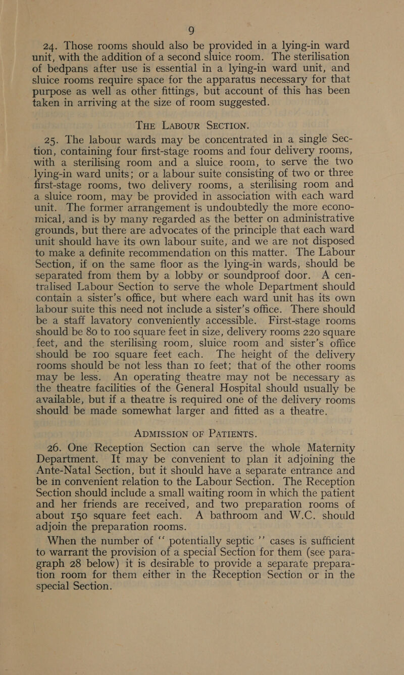 24. Those rooms should also be provided in a lying-in ward unit, with the addition of a second sluice room. The sterilisation of bedpans after use is essential in a lying-in ward unit, and sluice rooms require space for the apparatus necessary for that purpose as well as other fittings, but account of this has been taken in arriving at the size of room suggested. THE LABOUR SECTION. 25. The labour wards may be concentrated in a single Sec- tion, containing four first-stage rooms and four delivery rooms, with a sterilising room and a sluice room, to serve the two _lying-in ward units; or a labour suite consisting of two or three first-stage rooms, two delivery rooms, a sterilising room and a sluice room, may be provided in association with each ward unit. The former arrangement is undoubtedly the more econo- mical, and is by many regarded as the better on administrative grounds, but there are advocates of the principle that each ward unit should have its own labour suite, and we are not disposed to make a definite recommendation on this matter. The Labour Section, if on the same floor as the lying-in wards, should be separated from them by a lobby or soundproof door. A cen- tralised Labour Section to serve the whole Department should contain a sister’s office, but where each ward unit has its own labour suite this need not include a sister’s office. There should be a staff lavatory conveniently accessible. First-stage rooms should be 80 to 100 square feet in size, delivery rooms 220 square feet, and the sterilising room, sluice room and sister’s office should be roo square feet each. The height of the delivery rooms should be not less than 10 feet; that of the other rooms may be less. An operating theatre may not be necessary as the theatre facilities of the General Hospital should usually be available, but if a theatre is required one of the delivery rooms should be made somewhat larger and fitted as a theatre. ADMISSION OF PATIENTS. 26. One Reception Section can serve the whole Maternity Department. It may be convenient to plan it adjoining the Ante-Natal Section, but it should have a separate entrance and be in convenient relation to the Labour Section. The Reception Section should include a small waiting room in which the patient and her friends are received, and two preparation rooms of about 150 square feet each. A bathroom and W.C. should adjoin the preparation rooms. When the number of “ potentially septic ’’ cases is sufficient to warrant the provision of a special Section for them (see para- graph 28 below) it is desirable to provide a separate prepara- tion room for them either in the Reception Section or in the special Section.