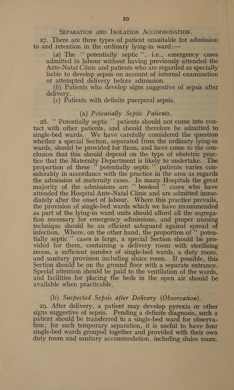 IO SEPARATION AND ISOLATION ACCOMMODATION. 27. There are three types of patient unsuitable for admission to and retention in the ordinary lying-in ward:— (a) The “‘ potentially septic’’, 1.e., emergency cases admitted in labour without having previously attended the Ante-Natal Clinic and patients who are regarded as specially liable to develop sepsis on account of internal examination or attempted delivery before admission. (b) Patients who develop signs suggestive of sepsis after delivery. (c) Patients with definite puerperal sepsis. (a) Potentially Septic Patents. 28. ‘‘ Potentially septic ’’ patients should not come into con- tact with other patients, and should therefore be admitted to single-bed wards. We have carefully considered the question whether a special Section, separated from the ordinary lying-in wards, should be provided for them, and have come to the con- clusion that this should depend on the type of obstetric prac- tice that the Maternity Department is likely to undertake. The proportion of these ‘* potentially septic ’’ patients varies con- siderably in accordance with the practice in the area as regards the admission of maternity cases. In many Hospitals the great majority of the admissions are ‘‘ booked ’’ cases who have attended the Hospital Ante-Natal Clinic and are admitted imme- diately after the onset of labour. Where this practice prevails, the provision of single-bed wards which we have recommended as part of the lying-in ward units should afford all the segrega- tion necessary for emergency admissions, and proper nursing technique should be an efficient safeguard against spread of infection. Where, on the other hand, the proportion of ‘‘ poten- tially septic ’’ cases is large, a special Section should be pro- vided for them, containing a delivery room with sterilising recess, a sufficient number of single-bed wards, a duty room, and sanitary provision including sluice room. If possible, this Section should be on the ground floor with a separate entrance. Special attention should be paid to the ventilation of the wards, and facilities for placing the beds in the open air should be available when practicable. (b) Suspected Sepsis after Delivery (Observation). _2g. After delivery, a patient may develop pyrexia or other signs suggestive of sepsis. Pending a definite diagnosis, such a patient should be transferred to a single-bed ward for observa- tion; for such temporary separation, it is useful to have four single-bed wards grouped together and provided with their own duty room and sanitary accommodation, including sluice room.