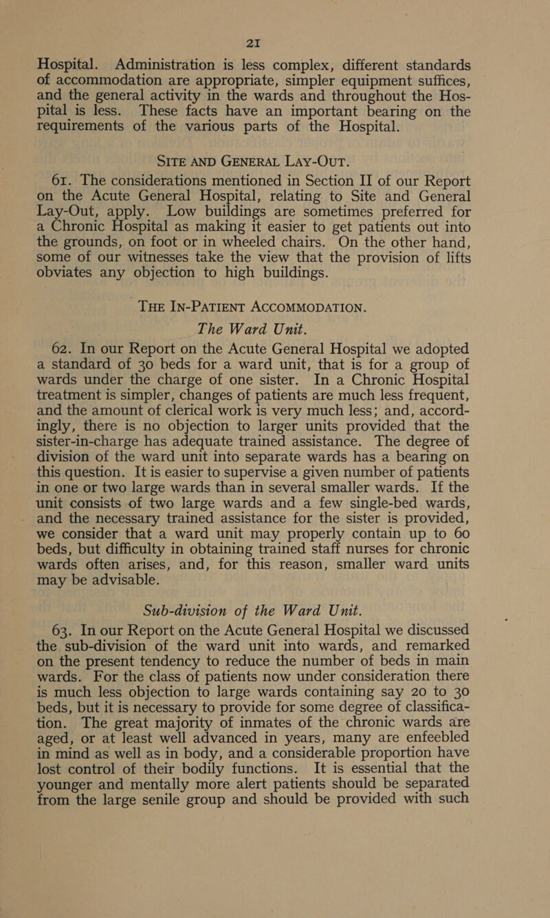 aI Hospital. Administration is less complex, different standards of accommodation are appropriate, simpler equipment suffices, and the general activity in the wards and throughout the Hos- pital is less. These facts have an important bearing on the requirements of the various parts of the Hospital. SITE AND GENERAL LAy-OUT. 61. The considerations mentioned in Section II of our Report on the Acute General Hospital, relating to Site and General Lay-Out, apply. Low buildings are sometimes preferred for a Chronic Hospital as making it easier to get patients out into the grounds, on foot or in wheeled chairs. On the other hand, some of our witnesses take the view that the provision of lifts obviates any objection to high buildings. Tue In-Patient ACCOMMODATION. The Ward Unit. 62. In our Report on the Acute General Hospital we adopted a standard of 30 beds for a ward unit, that is for a group of wards under the charge of one sister. In a Chronic Hospital treatment is simpler, changes of patients are much less frequent, and the amount of clerical work is very much less; and, accord- ingly, there is no objection to larger units provided that the sister-in-charge has adequate trained assistance. The degree of division of the ward unit into separate wards has a bearing on this question. It is easier to supervise a given number of patients in one or two large wards than in several smaller wards. If the unit consists of two large wards and a few single-bed wards, and the necessary trained assistance for the sister is provided, we consider that a ward unit may properly contain up to 60 beds, but difficulty in obtaining trained staff nurses for chronic wards often arises, and, for this reason, smaller ward units may be advisable. ) Sub-division of the Ward Unit. 63. In our Report on the Acute General Hospital we discussed the sub-division of the ward unit into wards, and remarked on the present tendency to reduce the number of beds in main wards. For the class of patients now under consideration there is much less objection to large wards containing say 20 to 30 beds, but it is necessary to provide for some degree of classifica- tion. The great majority of inmates of the chronic wards are aged, or at least well advanced in years, many are enfeebled in mind as well as in body, and a considerable proportion have lost control of their bodily functions. It is essential that the younger and mentally more alert patients should be separated from the large senile group and should be provided with such