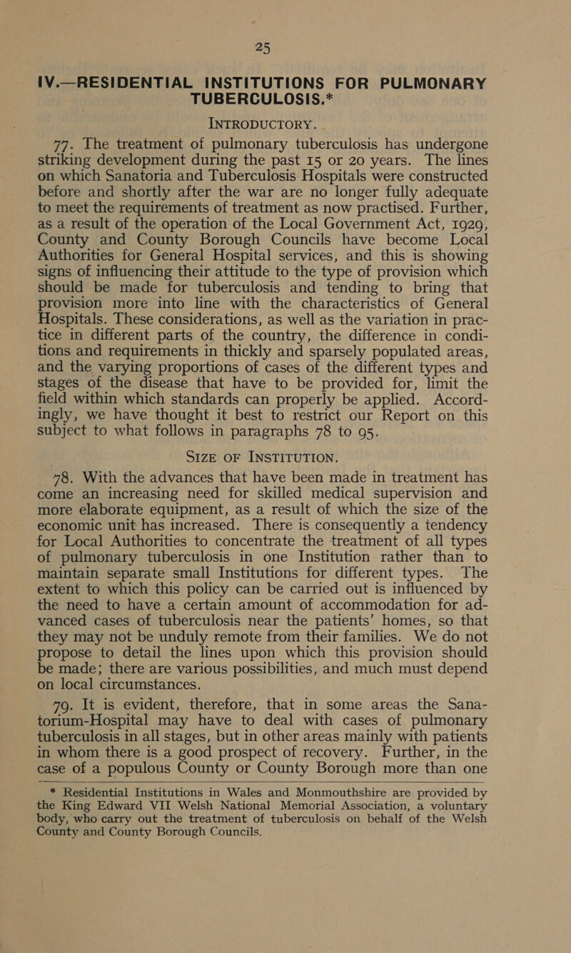 1V.—RESIDENTIAL INSTITUTIONS FOR PULMONARY TUBERCULOSIS.* INTRODUCTORY. - 77. The treatment of pulmonary tuberculosis has undergone striking development during the past 15 or 20 years. The lines on which Sanatoria and Tuberculosis Hospitals were constructed before and shortly after the war are no longer fully adequate to meet the requirements of treatment as now practised. Further, as a result of the operation of the Local Government Act, 1929, County and County Borough Councils have become Local Authorities for General Hospital services, and this is showing signs of influencing their attitude to the type of provision which should be made for tuberculosis and tending to bring that provision more into line with the characteristics of General Hospitals. These considerations, as well as the variation in prac- tice in different parts of the country, the difference in condi- tions and requirements in thickly and sparsely populated areas, and the varying proportions of cases of the different types and stages of the disease that have to be provided for, limit the field within which standards can properly be applied. Accord- ingly, we have thought it best to restrict our Report on this subject to what follows in paragraphs 78 to 95. SIZE OF INSTITUTION. 78. With the advances that have been made in treatment has come an increasing need for skilled medical supervision and more elaborate equipment, as a result of which the size of the economic unit has increased. There is consequently a tendency for Local Authorities to concentrate the treatment of all types of pulmonary tuberculosis in one Institution rather than to maintain separate small Institutions for different types. The extent to which this policy can be carried out is influenced by the need to have a certain amount of accommodation for ad- vanced cases of tuberculosis near the patients’ homes, so that they may not be unduly remote from their families. We do not propose to detail the lines upon which this provision should be made; there are various possibilities, and much must depend on local circumstances. 79. It is evident, therefore, that in some areas the Sana- torium-Hospital may have to deal with cases of pulmonary tuberculosis in all stages, but in other areas mainly with patients in whom there is a good prospect of recovery. Further, in the case of a populous County or County Borough more than one   * Residential Institutions in Wales and Monmouthshire are provided by the King Edward VII Welsh National Memorial Association, a voluntary body, who carry out the treatment of tuberculosis on behalf of the Welsh County and County Borough Councils.