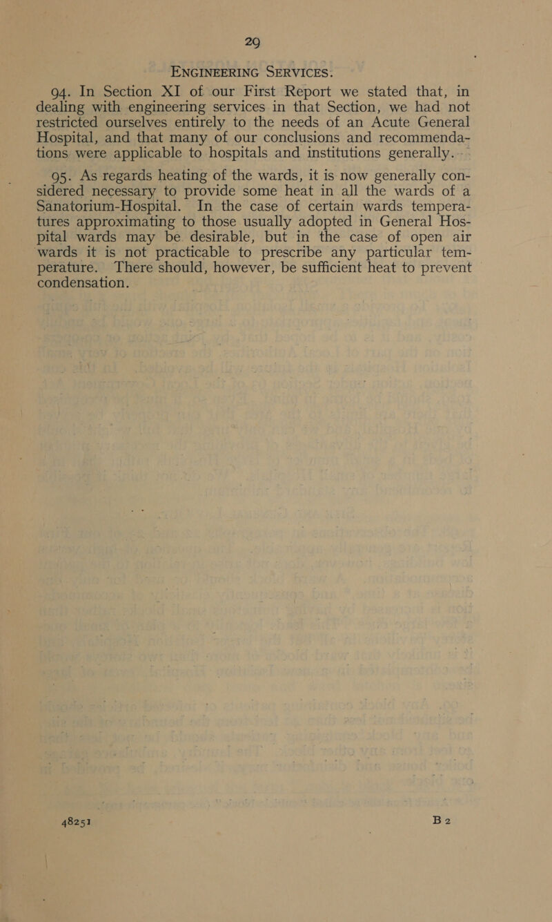 ENGINEERING SERVICES: 94. In Section XI of our First Report we stated that, in dealing with engineering services in that Section, we had not restricted ourselves entirely to the needs of an Acute General Hospital, and that many of our conclusions and recommenda- tions were applicable to hospitals and institutions generally. 95. As regards heating of the wards, it is now generally con- sidered necessary to provide some heat in all the wards of a Sanatorium-Hospital. In the case of certain wards tempera- tures approximating to those usually adopted in General Hos- pital wards may be desirable, but in the case of open air wards it is not practicable to prescribe any particular tem- perature. There should, however, be sufficient heat to prevent condensation.