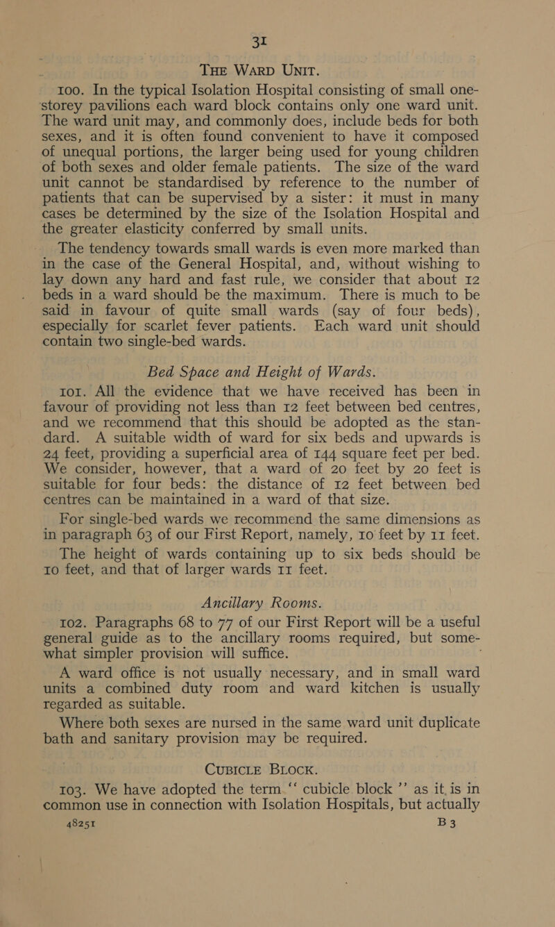 THE WarRD UNIT. 100. In the typical Isolation Hospital consisting of small one- storey pavilions each ward block contains only one ward unit. The ward unit may, and commonly does, include beds for both sexes, and it is often found convenient to have it composed of unequal portions, the larger being used for young children of both sexes and older female patients. The size of the ward unit cannot be standardised by reference to the number of patients that can be supervised by a sister: it must in many cases be determined by the size of the Isolation Hospital and the greater elasticity conferred by small units. The tendency towards small wards is even more marked than in the case of the General Hospital, and, without wishing to lay down any hard and fast rule, we consider that about 12 beds in a ward should be the maximum. There is much to be said in favour of quite small wards (say of four beds), especially for scarlet fever patients. Each ward unit should contain two single-bed wards. Bed Space and Height of Wards. tor. All the evidence that we have received has been in favour of providing not less than 12 feet between bed centres, and we recommend that this should be adopted as the stan- dard. A suitable width of ward for six beds and upwards is 24 feet, providing a superficial area of 144 square feet per bed. We consider, however, that a ward of 20 feet by 20 feet is suitable for four beds: the distance of 12 feet between bed centres can be maintained in a ward of that size. For single-bed wards we recommend the same dimensions as in paragraph 63 of our First Report, namely, ro feet by 11 feet. The height of wards containing up to six beds should be to feet, and that of larger wards 11 feet. Ancillary Rooms. 102. Paragraphs 68 to 77 of our First Report will be a useful general guide as to the ancillary rooms required, but some- what simpler provision will suffice. A ward office is not usually necessary, and in small ward units a combined duty room and ward kitchen is usually regarded as suitable. Where both sexes are nursed in the same ward unit duplicate bath and sanitary provision may be required. CUBICLE BLOCK. 103. We have adopted the term.“ cubicle block *’ as it. is in common use in connection with Isolation Hospitals, but actually