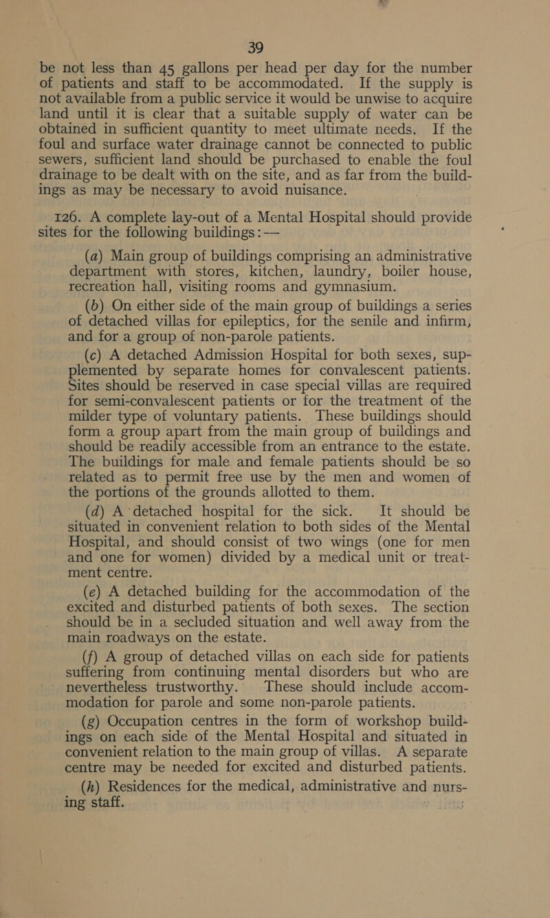 be not less than 45 gallons per head per day for the number of patients and staff to be accommodated. If the supply is not available from a public service it would be unwise to acquire land until it is clear that a suitable supply of water can be obtained in sufficient quantity to meet ultimate needs. If the foul and surface water drainage cannot be connected to public sewers, sufficient land should be purchased to enable the foul drainage to be dealt with on the site, and as far from the build- ings as may be necessary to avoid nuisance. 126. A complete lay-out of a Mental Hospital should provide sites for the following buildings : — (a) Main group of buildings comprising an administrative department with stores, kitchen, laundry, boiler house, recreation hall, visiting rooms and gymnasium. (6) On either side of the main group of buildings a series of detached villas for epileptics, for the senile and infirm, and for a group of non-parole patients. (c) A detached Admission Hospital for both sexes, sup- plemented by separate homes for convalescent patients. Sites should be reserved in case special villas are required for semi-convalescent patients or for the treatment of the milder type of voluntary patients. These buildings should form a group apart from the main group of buildings and should be readily accessible from an entrance to the estate. The buildings for male and female patients should be so related as to permit free use by the men and women of the portions of the grounds allotted to them. (d) A detached hospital for the sick. It should be situated in convenient relation to both sides of the Mental Hospital, and should consist of two wings (one for men and one for women) divided by a medical unit or treat- ment centre. (e) A detached building for the accommodation of the excited and disturbed patients of both sexes. The section should be in a secluded situation and well away from the main roadways on the estate. (f) A group of detached villas on each side for patients suffering from continuing mental disorders but who are nevertheless trustworthy. These should include accom- modation for parole and some non-parole patients. ) (g) Occupation centres in the form of workshop build ings on each side of the Mental Hospital and situated in convenient relation to the main group of villas. A separate centre may be needed for excited and disturbed patients. (h) Residences for the medical, administrative and nurs- ing staff.