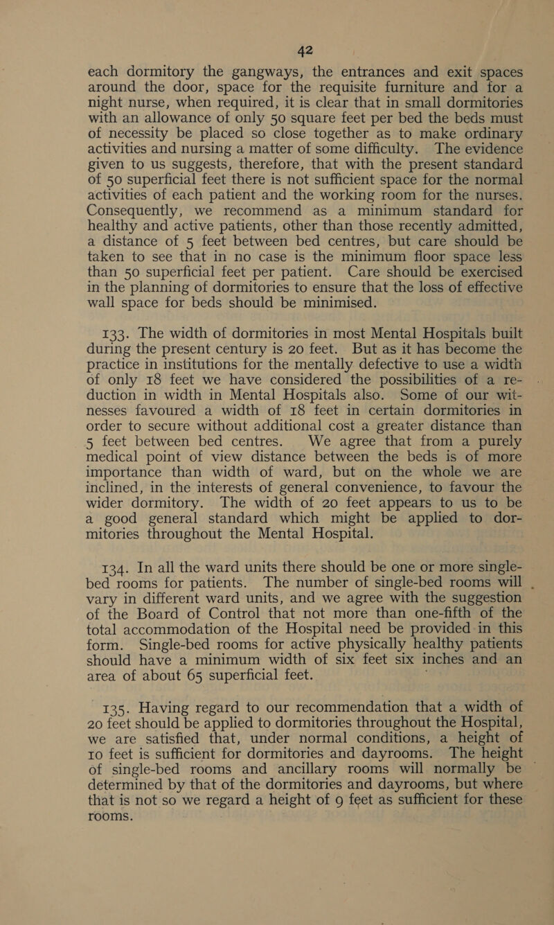 each dormitory the gangways, the entrances and exit spaces around the door, space for the requisite furniture and for a night nurse, when required, it is clear that in small dormitories with an allowance of only 50 square feet per bed the beds must of necessity be placed so close together as to make ordinary activities and nursing a matter of some difficulty. The evidence given to us suggests, therefore, that with the present standard of 50 superficial feet there is not sufficient space for the normal activities of each patient and the working room for the nurses. Consequently, we recommend as a minimum standard for healthy and active patients, other than those recently admitted, a distance of 5 feet between bed centres, but care should be taken to see that in no case is the minimum floor space less than 50 superficial feet per patient. Care should be exercised in the planning of dormitories to ensure that the loss of effective wall space for beds should be minimised. 133. The width of dormitories in most Mental Hospitals built during the present century is 20 feet. But as it has become the practice in institutions for the mentally defective to use a width of only 18 feet we have considered the possibilities of a re- duction in width in Mental Hospitals also. Some of our wit- nesses favoured a width of 18 feet in certain dormitories in order to secure without additional cost a greater distance than 5 feet between bed centres. We agree that from a purely medical point of view distance between the beds is of more importance than width of ward, but on the whole we are inclined, in the interests of general convenience, to favour the wider dormitory. The width of 20 feet appears to us to be a good general standard which might be applied to dor- mitories throughout the Mental Hospital. 134. In all the ward units there should be one or more single- bed rooms for patients. The number of single-bed rooms will . vary in different ward units, and we agree with the suggestion of the Board of Control that not more than one-fifth of the total accommodation of the Hospital need be provided in this form. Single-bed rooms for active physically healthy patients should have a minimum width of six feet six inches and an area of about 65 superficial feet. 135. Having regard to our recommendation that a width of 20 feet should be applied to dormitories throughout the Hospital, we are satisfied that, under normal conditions, a height of to feet is sufficient for dormitories and dayrooms. The height of single-bed rooms and ancillary rooms will normally be — determined by that of the dormitories and dayrooms, but where that is not so we regard a height of 9 feet as sufficient for these rooms.