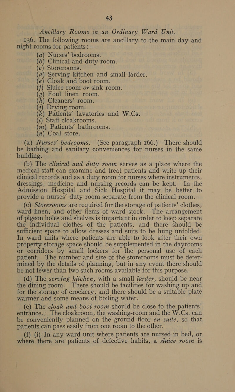 Ancillary Rooms in an Ordinary Ward Unit. | 136. The following rooms are ancillary to the main day and nigh rooms for patients : — (a) Nurses’ bedrooms. (6) Clinical and duty room. (c) Storerooms. d) Serving kitchen and small larder. e) Cloak and boot room. f) Sluice room or sink room. g) Foul linen room. h) Cleaners’ room. j k) Patients’ lavatories and W.Cs. 1) Staff cloakrooms. m) Patients’ bathrooms. (x) Coal store. i Ga Sk ae ee (a) Nurses’ bedrooms. (See paragraph 166.) There should be bathing and sanitary conveniences for nurses in the same — building. (b) The clinical and duty room serves as a place where the medical staff can examine and treat patients and write up their clinical records and as a duty room for nurses where instruments, dressings, medicine and nursing records can be kept. In the Admission Hospital and Sick Hospital it may be better to provide a nurses’ duty room separate from the clinical room. (c) Storerooms are required for the storage of patients’ clothes, ward linen, and other items of ward stock. The arrangement of pigeon holés and shelves is important in order to keep separate the individual clothes of the patients, and there should be sufficient space to allow dresses and suits to be hung unfolded. In ward units where patients are able to look after their own property storage space should be supplemented in the dayrooms or corridors by small lockers for the personal use of each patient. The number and size of the storerooms must be deter- mined by the details of planning, but in any event there should be not fewer than two such rooms available for this purpose. (d) The serving kitchen, with a small larder, should be near the dining room. There should be facilities for washing up and for the storage of crockery, and there should be a suitable plate warmer and some means of boiling water. (e) The cloak and boot room should be close to the patients’ entrance. The cloakroom, the washing-room and the W.Cs. can be conveniently planned on the ground floor en suite, so that patients can pass easily from one room to the other. (f) (i) In any ward unit where patients are nursed in bed, or where there are patients of defective habits, a sluice room is