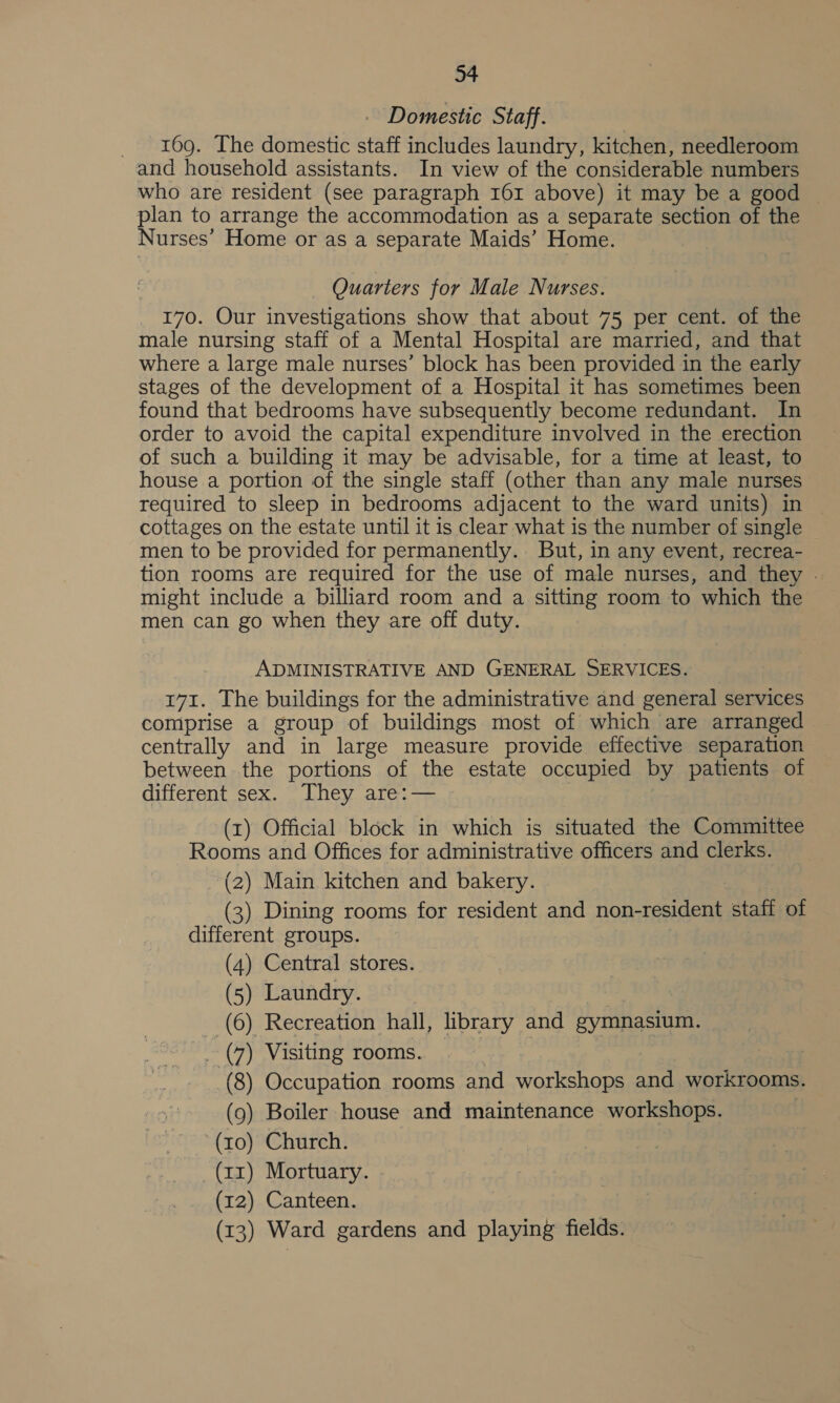 - Domestic Staff. 169. The domestic staff includes laundry, kitchen, needleroom and household assistants. In view of the considerable numbers who are resident (see paragraph I61 above) it may be a good © plan to arrange the accommodation as a separate section of the Nurses’ Home or as a separate Maids’ Home. - Quarters for Male Nurses. 170. Our investigations show that about 75 per cent. of the male nursing staff of a Mental Hospital are married, and that where a large male nurses’ block has been provided in the early stages of the development of a Hospital it has sometimes been found that bedrooms have subsequently become redundant. In order to avoid the capital expenditure involved in the erection of such a building it may be advisable, for a time at least, to house a portion of the single staff (other than any male nurses required to sleep in bedrooms adjacent to the ward units) in cottages on the estate until it is clear what is the number of single men to be provided for permanently. But, in any event, recrea- tion rooms are required for the use of male nurses, and they . might include a billiard room and a sitting room to which the men can go when they are off duty. ADMINISTRATIVE AND GENERAL SERVICES. 171. The buildings for the administrative and general services comprise a group of buildings most of which are arranged centrally and in large measure provide effective separation between the portions of the estate occupied by patients of different sex. They are:— (1) Official block in which is situated the Committee Rooms and Offices for administrative officers and clerks. (2) Main kitchen and bakery. | (3) Dining rooms for resident and non-resident staff of different groups. (4) Central stores. (5) Laundry. | | (6) Recreation hall, library and gymnasium. _ (7) Visiting rooms. | (8) Occupation rooms and workshops and workrooms. (9) Boiler house and maintenance workshops. (10) Church. (a1) Mortuary. - (12) Canteen. (13) Ward gardens and playing fields.