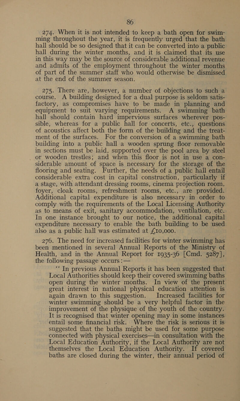 274. When it is not intended to keep a bath open for swim- ming throughout the year, it is frequently urged that the bath hall should be so designed that it can be converted into a public hall during the winter months, and it is claimed that its use in this way may be the source of considerable additional revenue and admits of the employment throughout the winter months of part of the summer staff who would otherwise be dismissed at the end of the summer season. 275. There are, however, a number of objections to such a course. A building designed for a dual purpose is seldom satis- factory, aS compromises have to be made in planning and equipment to suit varying requirements. A swimming bath hall should contain hard impervious surfaces wherever pos- sible, whereas for a public hall for concerts, etc., questions of acoustics affect both the form of the building and the treat- ment of the surfaces. For the conversion of a swimming bath building into a public hall a wooden sprung floor removable in sections must be laid, supported over the pool area by steel or wooden trestles; and when this floor is not in use a con- siderable amount of space is necessary for the storage of the flooring and seating. Further, the needs of a public hall entail considerable extra cost in capital construction, particularly if a stage, with attendant dressing rooms, cinema projection room, foyer, cloak rooms, refreshment rooms, etc., are provided. Additional capital expenditure is also necessary in order to comply with the requirements of the Local Licensing Authority as to means of exit, sanitary accommodation, ventilation, etc. In one instance brought to our notice, the additional capital expenditure necessary to enable the bath building to be used also as a public hall was estimated at £10,000. 276. The need for increased facilities for winter swimming has been mentioned in several Annual Reports of the Ministry of Health, and in the Annual Report for 1935-36 [Cmd. 5287], the following passage occurs :— | ‘““ In previous Annual Reports it has been suggested that Local Authorities should keep their covered swimming baths open during the winter months. In view of the present great interest in national physical education attention is again drawn to this suggestion. Increased facilities for winter swimming should be a very helpful factor in the improvement of the physique of the youth of the country. It is recognised that winter opening may in some instances entail some financial risk. Where the risk is serious it is suggested that the baths might be used for some purpose connected with physical exercises—in consultation with the Local Education Authority, if the Local Authority are not themselves the Local Education Authority. If covered baths are closed during the winter, their annual period of