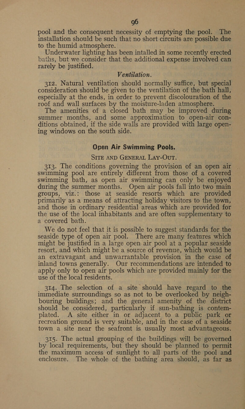 pool and the consequent necessity of emptying the pool. The installation should be such that no short circuits are possible due to the humid atmosphere. Underwater lighting has been intalled in some recently erected baths, but we consider that the additional expense involved can rarely be justified. Ventilation. 312. Natural ventilation should normally suffice, but special consideration should be given to the ventilation of the bath hall, especially at the ends, in order to prevent discolouration of the roof and wall surfaces by the moisture-laden atmosphere. The amenities of a closed bath may be improved during summer months, and some approximation to open-air con- ditions obtained, if the side walls are provided with large open- ing windows on the south side. Open Air Swimming Pools. SITE AND GENERAL LAyY-OUT. 313. The conditions governing the provision of an open air - swimming pool are entirely different from those of a covered swimming bath, as open air swimming can only be enjoyed during the summer months. Open air pools fall into two main groups, viz.: those at seaside resorts which are provided primarily as a means of attracting holiday visitors to the town, and those in ordinary residential areas which are provided for the use of the local inhabitants and are often supplementary to a. covered bath. We do not feel that it is possible to suggest standards for the seaside type of open air pool. There are many features which might be justified in a large open air pool at a popular seaside resort, and which might be a source of revenue, which would be an extravagant and unwarrantable provision in the case of inland towns generally. Our recommendations are intended to apply only to open air pools which are provided mainly for the use of the local residents. 314. The selection of a site should have regard to the immediate surroundings so as not to be overlooked by neigh- bouring buildings; and the general amenity of the district should be considered, particularly if sun-bathing is contem- plated. A site either in or adjacent to a public park or recreation ground is very suitable, and in the case of a seaside town a site near the seafront is usually most advantageous. 315. The actual grouping of the buildings will be governed by local requirements, but they should be planned to permit the maximum access of sunlight to all parts of the pool and enclosure. The whole of the bathing area should, as far as