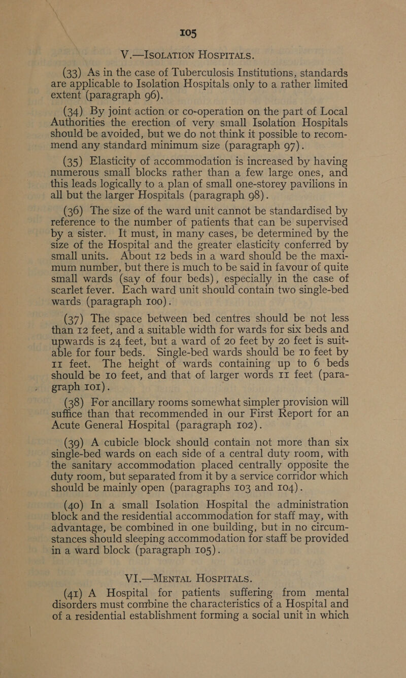 V .—ISOLATION HOSPITALS. (33) As in the case of Tuberculosis Institutions, standards are applicable to Isolation Hospitals only to a rather limited extent (paragraph 96). _ (34) By joint action or co-operation on the part of Local Authorities the erection of very small Isolation Hospitals should be avoided, but we do not think it possible to recom- mend any standard minimum size (paragraph 97). (35) Elasticity of accommodation is increased by having numerous small blocks rather than a few large ones, and this leads logically to a plan of small one-storey pavilions in all but the larger Hospitals (paragraph 98). (36) The size of the ward unit cannot be standardised by reference to the number of patients that can be supervised by a sister. It must, in many cases, be determined by the size of the Hospital and the greater elasticity conferred by small units. About 12 beds in a ward should be the maxi- mum number, but there is much to be said in favour of quite small wards (say of four beds), especially in the case of scarlet fever. Each ward unit should contain two single-bed wards (paragraph 100). (37) The space between bed centres should be not less than 12 feet, and a suitable width for wards for six beds and upwards is 24 feet, but a ward of 20 feet by 20 feet is suit- able for four beds. Single-bed wards should be Io feet by iz feet. The height of wards containing up to 6 beds should be ro feet, and that of larger words 11 feet (para- graph Ior). (38) For ancillary rooms somewhat simpler provision will suffice than that recommended in our First Report for an Acute General Hospital (paragraph I02). (39) A cubicle block should contain not more than six single-bed wards on each side of a central duty room, with the sanitary accommodation placed centrally opposite the duty room, but separated from it by a service corridor which should be mainly open (paragraphs 103 and 104). (40) In a small Isolation Hospital the administration block and the residential accommodation for staff may, with advantage, be combined in one building, but in no circum- stances should sleeping accommodation for staff be provided in a ward block (paragraph 105). VI.—MEnNTAL HOSPITALS. (41) A Hospital for patients suffering from mental disorders must combine the characteristics of a Hospital and of a residential establishment forming a social unit in which