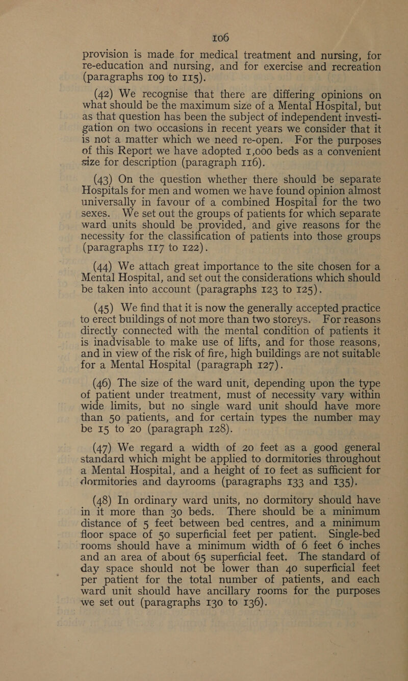 provision is made for medical treatment and nursing, for re-education and nursing, and for exercise and recreation (paragraphs 109 to II5). (42) We recognise that there are differing opinions on what should be the maximum size of a Mental Hospital, but as that question has been the subject of independent investi- gation on two occasions in recent years we consider that it is not a matter which we need re-open. For the purposes of this Report we have adopted 1,000 beds as a convenient size for description (paragraph 116). (43) On the question whether there should be separate Hospitals for men and women we have found opinion almost universally in favour of a combined Hospital for the two sexes. We set out the groups of patients for which separate ward units should be provided, and give reasons for the necessity for the classification of patients into those groups (paragraphs 117 to 122). | (44) We attach great importance to the site chosen for a Mental Hospital, and set out the considerations which should be taken into account (paragraphs 123 to 125). (45) We find that it is now the generally accepted practice to erect buildings of not more than two storeys. For reasons directly connected with the mental condition of patients it is inadvisable to make use of lifts, and for those reasons, and in view of the risk of fire, high buildings are not suitable for a Mental Hospital (paragraph 127). (46) The size of the ward unit, depending upon the type of patient under treatment, must of necessity vary within wide limits, but no single ward unit should have more than 50 patients, and for certain types the number may be 15 to 20 (paragraph 128). (47) We regard a width of 20 feet as a good general standard which might be applied to dormitories throughout a Mental Hospital, and a height of 10 feet as sufficient for dormitories and dayrooms (paragraphs 133 and 135). (48) In ordinary ward units, no dormitory should have ~ in it more than 30 beds. There should be a minimum distance of 5 feet between bed centres, and a minimum floor space of 50 superficial feet per patient. Single-bed rooms should have a minimum width of 6 feet 6 inches and an area of about 65 superficial feet. The standard of day space should not be lower than 4o superficial feet per patient for the total number of patients, and each ward unit should have ancillary rooms for the purposes we set out (paragraphs 130 to 136).