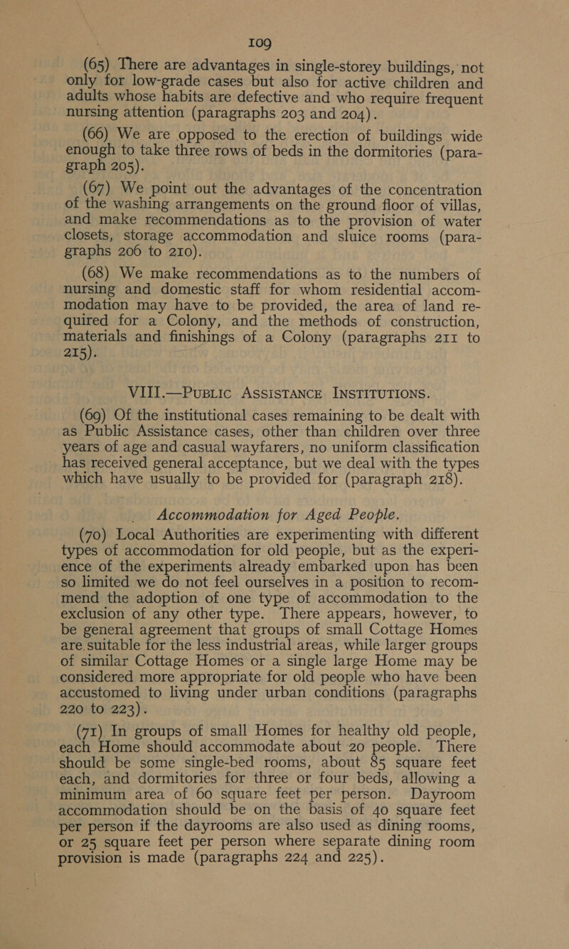 (65) There are advantages in single-storey buildings, not only tor low-grade cases but also for active children and adults whose habits are defective and who require frequent nursing attention (paragraphs 203 and 204). (66) We are opposed to the erection of buildings wide enough to take three rows of beds in the dormitories (para- graph 205). (67) We point out the advantages of the concentration of the washing arrangements on the ground floor of villas, and make recommendations as to the provision of water closets, storage accommodation and sluice rooms (para- graphs 206 to 210). (68) We make recommendations as to the numbers of nursing and domestic staff for whom residential accom- modation may have to be provided, the area of land re- quired for a Colony, and the methods of construction, is and finishings of a Colony (paragraphs 211 to 215). | VIII.—Pupriic ASSISTANCE INSTITUTIONS. (69) Of the institutional cases remaining to be dealt with as Public Assistance cases, other than children over three years of age and casual wayfarers, no uniform classification has received general acceptance, but we deal with the types which have usually to be provided for (paragraph 218). Accommodation for Aged People. (70) Local Authorities are experimenting with different types of accommodation for old peopie, but as the experi- ence of the experiments already embarked upon has been so limited we do not feel ourselves in a position to recom- mend the adoption of one type of accommodation to the exclusion of any other type. There appears, however, to be general agreement that groups of small Cottage Homes are, suitable for the less industrial areas, while larger groups of similar Cottage Homes or a single large Home may be considered more appropriate for old people who have been accustomed to living under urban conditions (paragraphs 220 to 223). (71) In groups of small Homes for healthy old people, each Home should accommodate about 20 people. There should be some single-bed rooms, about 85 square feet each, and dormitories for three or four beds, allowing a minimum area of 60 square feet per person. Dayroom accommodation should be on the basis of 40 square feet per person if the dayrooms are also used as dining rooms, or 25 square feet per person where separate dining room provision is made (paragraphs 224 and 225).