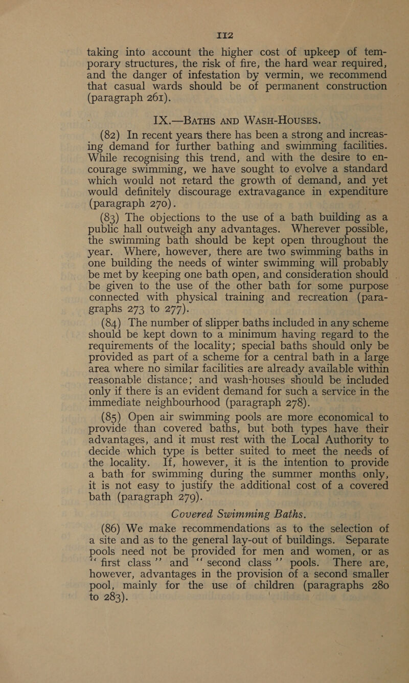 IIz2 taking into account the higher cost of upkeep of tem- porary structures, the risk of fire, the hard wear required, and the danger of infestation by vermin, we recommend that casual wards should be of permanent construction (paragraph 261). | IX.—BaTHs AND WASH-HOUSES. (82) In recent years there has been a strong and increas- ing demand for further bathing and swimming facilities. While recognising this trend, and with the desire to en- courage swimming, we have sought to evolve a standard which would not retard the growth of demand, and yet would definitely discourage extravagance in expenditure (paragraph 270). : (83) The objections to the use of a bath building as a public hall outweigh any advantages. Wherever possible, the swimming bath should be kept open throughout the year. Where, however, there are two swimming baths in one building the needs of winter swimming will probably be met by keeping one bath open, and consideration should | be given to the use of the other bath for some purpose connected with physical training and recreation (para- graphs 273 to 277). (84) The number of slipper baths included in any scheme should be kept down to a minimum having regard to the requirements of the locality; special baths should only be provided as part of a scheme for a central bath in a large area where no similar facilities are already available within reasonable distance; and wash-houses should be included only if there is an evident demand for such a service in the immediate neighbourhood (paragraph 278). (85) Open air swimming pools are more economical to provide than covered baths, but both types have their advantages, and it must rest with the Local Authority to decide which type is better suited to meet the needs of the locality. If, however, it is the intention to provide a bath for swimming during the summer months only, it is not easy to justify the additional cost of a covered bath (paragraph 270). Covered Swimming Baths. (86) We make recommendations as to the selection of a site and as to the general lay-out of buildings. Separate pools need not be provided for men and women, or as “first class’’ and ‘‘ second class ’’ pools. There are, however, advantages in the provision of a second smaller pool, mainly for the use of children (paragraphs 280 to 283). |