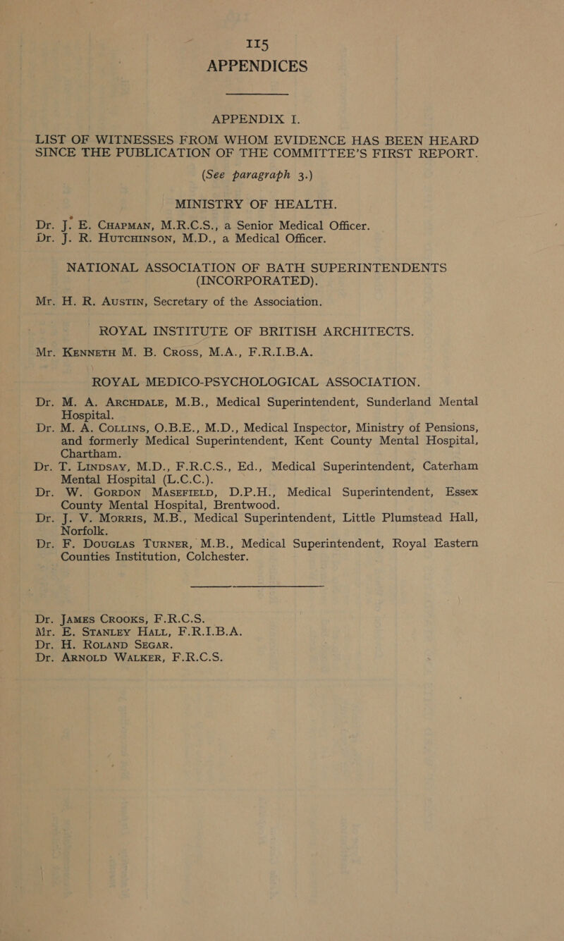 APPENDICES APPENDIX I. Dr. (See paragraph 3.) MINISTRY OF HEALTH. NATIONAL ASSOCIATION OF BATH SUPERINTENDENTS (INCORPORATED). H. R. Austin, Secretary of the Association. - ROYAL INSTITUTE OF BRITISH ARCHITECTS. KENNETH M. B. Cross, M.A., F.R.I.B.A. ROYAL MEDICO-PSYCHOLOGICAL ASSOCIATION. Hospital. M. A. Cot.ins, O.B.E., M.D., Medical Inspector, Ministry of Pensions, and formerly Medical Superintendent, Kent County Mental Hospital, Chartham. T. Linpsay, M.D., F.R.C.S., Ed., Medical Superintendent, Caterham Mental Hospital (L.C.C.). W. Gorpon MaserFieLtD, D.P.H., Medical Superintendent, Essex County Mental Hospital, Brentwood. J. V. Morris, M.B., Medical Superintendent, Little Plumstead Hall, Norfolk. F. DouGcias TuRNER, M.B., Medical Superintendent, Royal Eastern JAMES CROOKS, F.R.C.S. E. STANLEY Hatt, F.R.I.B.A. H. RoLanpD SEGAR. ARNOLD WALKER, F.R.C.S.