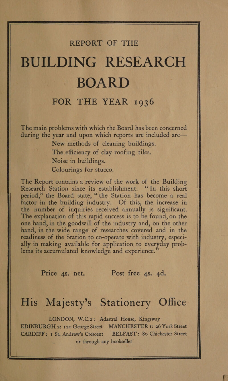  BUILDING RESEARCH BOARD FOR THE YEAR 1936 The main problems with which the Board has been concerned New methods of cleaning buildings. The efficiency of clay roofing tiles. Noise in buildings. Colourings for stucco. The Report contains a review of the work of the Building Research Station since its establishment. “In this short period,” the Board state, ““the Station has become a real factor in the building industry. Of this, the increase in the number of inquiries recetved annually is significant. The explanation of this rapid success is to be found, on the one hand, in the goodwill of the industry and, on the other hand, in the wide range of researches covered and in the readiness of the Station to co-operate with industry, especi- ally in making available for application to everyday prob- lems its accumulated knowledge and experience.” Price 4s. net. Post free 4s. 4d. His Mayesty’s Stationery Office _ LONDON, W.C.2: Adastral House, Kingsway EDINBURGH 2: 120 George Street MANCHESTER tr: 26 York Street CARDIFF: 1 St. Andrew’s Crescent BELFAST’: 80 Chichester Street or through any bookseller