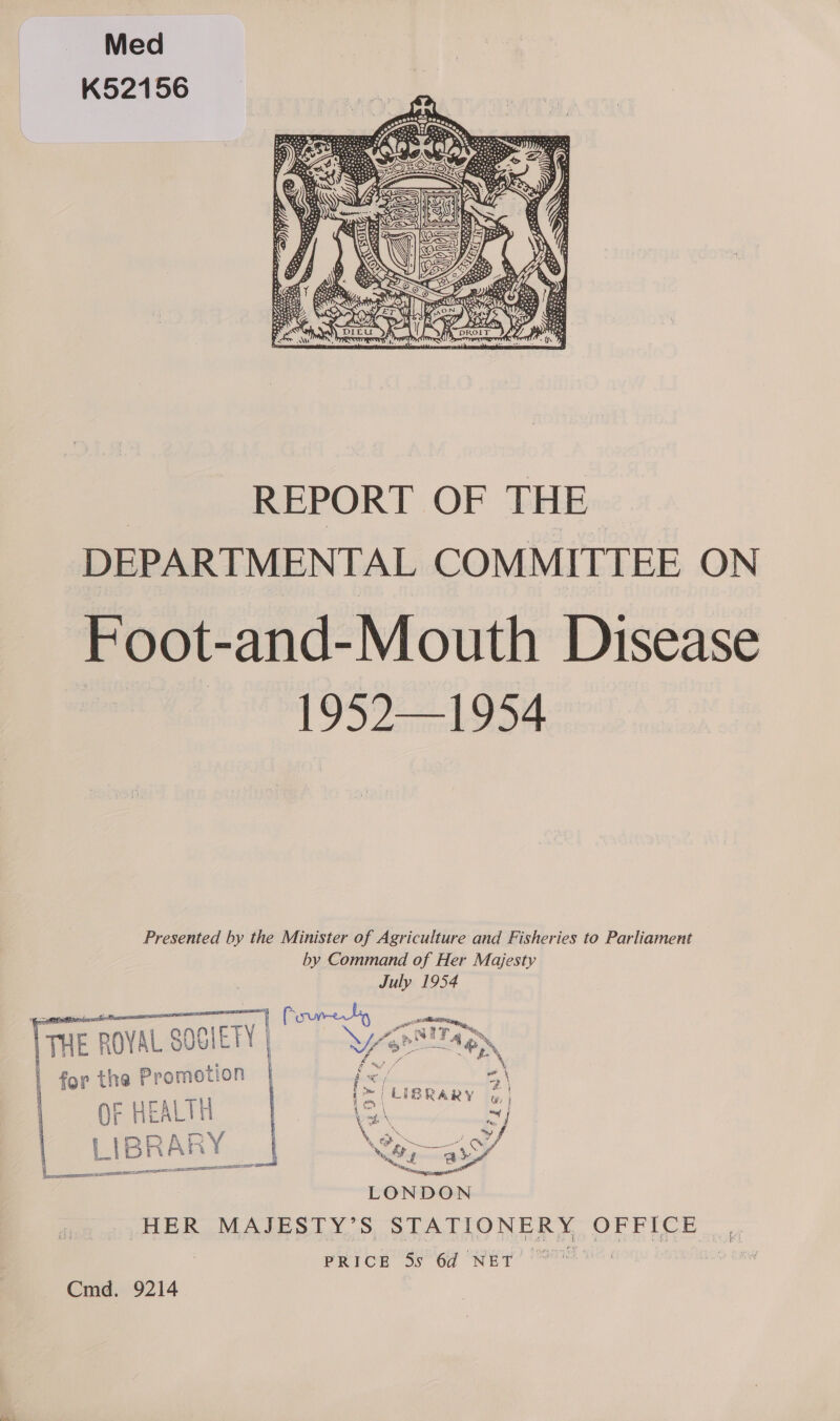 Med K52156  REPORT OF THE DEPARTMENTAL COMMITTEE ON Foot- and- Mouth Disease 1952—1954 Presented by the Minister of Agriculture and Fisheries to Parliament by Command of Her Majesty July 1954    |THE ROYAL SOGIETY | | for the Promotion | QF HEALTH LIBRAE RY 0 oS SULT SATE  a ere SAS eps? PREDICTS be HER MAJESTY’S STATIONERY, OFETCE PRICE 5s 64 NET Cmd. 9214