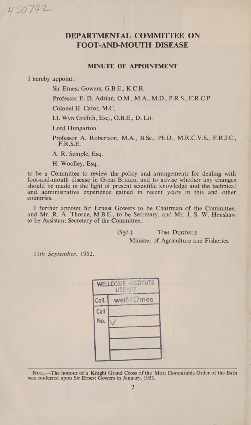 FOOT-AND-MOUTH DISEASE MINUTE OF APPOINTMENT I hereby appoint: Sir Ernest Gowers, G.B.E., K.C.B. Professor E. D. Adrian, O.M., M.A., M.D., P.R.S., F.R.C.P. Colonel H. Cator, M.C. Ll. Wyn Griffith, Esq., O.B.E., D. Lit. Lord Hungarton Professor A. Robertson, M.A., B.Sc., Ph.D., M.R.C.V.S., F.R.LC., F.R.S.E. A. R. Semple, Esq. H. Woolley, Esq. to be a Committee to review the policy and arrangements for dealing with foot-and-mouth disease in. Great Britain, and to advise whether any changes should be made in the light of present scientific knowledge and the technical and administrative experience gained in recent years in this and other countries. | | I further appoimt Sir Ernest Gowers to be Chairman of the Committee, and Mr. R. A. Thorne, M.B.E., to be Secretary, and Mr. J. S. W. Henshaw to be Assistant Secretary of the Committee. (Sgd.) Tom DUGDALE Minister of Agriculture and Fisheries. lith September, 1952.  Note.—The honour of a Knight Grand Cross of the Most Honourable Order of the Bath was conferred upon Sir Ernest Gowers in January, 1953.