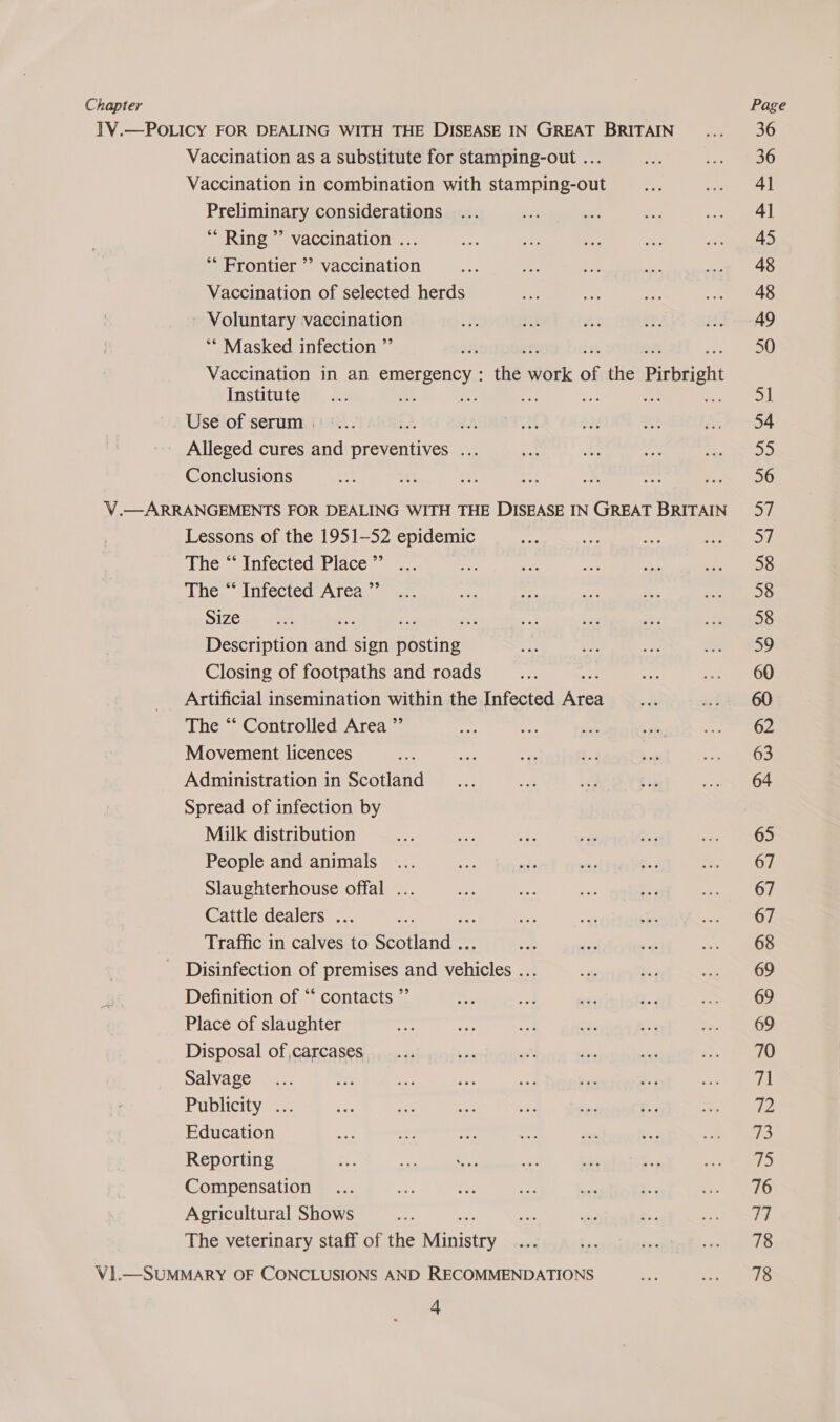 Chapter Vaccination as a substitute for stamping-out ... Vaccination in combination with stamping-out Preliminary considerations ** Ring ”’ vaccination ... ** Frontier ’’ vaccination Vaccination of selected herds ' Voluntary vaccination ** Masked infection ”’ Vaccination in an emergency : the #otk of the Pirbrigh Institute eh ae Use of serum | aA Alleged cures and preven: ae Conclusions Lessons of the 1951-52 epidemic The “‘ Infected Place ”’ The “* Infected Area ”’ Size ¥ Description itt sign Bestel Closing of footpaths and roads ee Artificial insemination within the Infected Area The “‘ Controlled Area ”’ Movement licences Administration in Scotland Spread of infection by Milk distribution People and animals Slaughterhouse offal ... Cattle dealers .. :. Traffic in calves to Reotindts Definition of “‘ contacts ” Place of slaughter Disposal of carcases, Salvage Publicity Education Reporting Compensation Agricultural Shows The veterinary staff of the erate? 4 Page 36 41 4] 45 48 48 49 on 54 55 56 ay: 58 58 58 59 60 62 63 64 65 67 67 67 68 69 69 69 70 71 ie ips if) 76 Td. 78 78