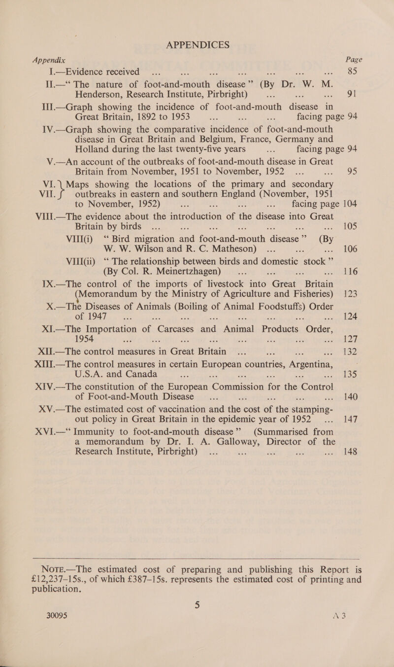 APPENDICES Appendix Page I.—Evidence received ... a : ae OD I].—*‘ The nature of foot-and- Athy ibis ? (By De W. M. Henderson, Research Institute, Pirbright) ae ; oe | Oi II.—Graph showing the incidence of foot-and-mouth digesse in Great Britain, 1892 to 1953 Re a ne facing page 94 1V.—Graph showing the comparative incidence of foot-and-mouth disease in Great Britain and Belgium, France, Germany and Holland during the last twenty-five years ie facing page 94 V.—An account of the outbreaks of foot-and-mouth disease in Great Britain from November, 1951 to November, 1952... et VI. \ Maps showing the locations of the primary and secondary VII. outbreaks in eastern and southern England (November, 1951 to November, 1952) ee i. be ... facing page 104 VIII.—The evidence about the introduction of the disease into Great Britain by birds... mee mh LOO VIIIG) “ Bird migration and foot: nad mouth daeue” (By W. W. Wilson and R. C. Matheson) ... ons s.. 106 VIIIGi) “‘ The relationship between birds and domestic stock ”’ (By Col. R. Meinertzhagen) _... we : 116 1X.—The control of the imports of livestock into Giéat Biitai Memorandum by the Ministry of Agriculture and Fisheries) 123 X.—The Diseases of Animals ave of Animal SRN Order OR N94T sa. 124 XI.—The Importation of. raat faa pete Praduets adler, 3 129 XII.—The control measures in Great Biltain i, en 132 XII.—The control measures in certain a countries, Argentina U.S.A. and Canada ue 135 XIV.—The constitution of the eae Conmicion for ie fone of Foot-and-Mouth Disease _... . 140 XV.—The estimated cost of vaccination and er cost of the skainnpitie out policy in Great Britain in the epidemic year of 1952... 147 XVI.—* Immunity to foot-and-mouth disease’? (Summarised from a memorandum by Dr. I. A. Galloway, Director of the Research Institute, Pirbright) ... ae ae “a dey (4B  Note.—The estimated cost of preparing and publishing this Report is £12,237-15s., of which £387-15s. represents the estimated cost of printing and publication. 5