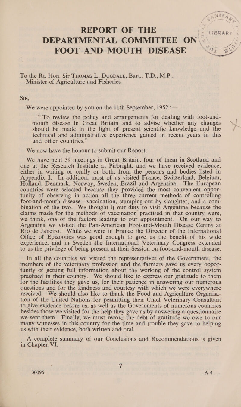 To the Rt. Hon. Sir THoMas L. DUGDALE, Bart., T.D., M.P.. Minister of Agriculture and Fisheries SIR, We were appointed by you on the 11th September, 1952 : — “To review the policy and arrangements for dealing with foot-and- mouth disease in Great Britain and to advise whether any changes should be made in the light of present scientific knowledge and the technical and administrative experience gained in recent years in this and other countries.” We now have the honour to submit our Report. We have held 39 meetings in Great Britain, four of them in Scotland and one at the Research Institute at Pirbright, and we have received evidence, either in writing or orally or both, from the persons and bodies listed in Appendix I. In addition, most of us visited France, Switzerland, Belgium, Holland, Denmark, Norway, Sweden, Brazil and Argentina. The European countries were selected because they provided the most convenient oppor- tunity of observing in action all the three current methods of controlling foot-and-mouth disease—vaccination, stamping-out by slaughter, and a com- bination of the two. We thought it our duty to visit Argentina because the claims made for the methods of vaccination practised in that country were, we think, one of the factors leading to our appointment. On our way to Argentina we visited the Pan-American Foot-and-Mouth Disease Centre at Rio de Janeiro. While we were in France the Director of the International Office of Epizootics was good enough to give us the benefit of his wide experience, and in Sweden the International Veterinary Congress extended to us the privilege of being present at their Session on foot-and-mouth disease. In all the countries we visited the representatives of the Government, the members of the veterinary profession and the farmers gave us every oppor- tunity of getting full information about the working of the control system practised in their country. We should like to express our gratitude to them for the facilities they gave us, for their patience in answering our numerous questions and for the kindness and courtesy with which we were everywhere received. We should also like to thank the Food and Agriculture Organisa- tion of the United Nations for permitting their Chief Veterinary Consultant to give evidence before us, as well as the Governments of numerous countries besides those we visited for the help they gave us by answering a questionnaire we sent them. Finally, we must record the debt of gratitude we owe to our many witnesses in this country for the time and trouble they gave to helping us with their evidence, both written and oral. A complete summary of our Conclusions and Recommendations is given in Chapter VI.