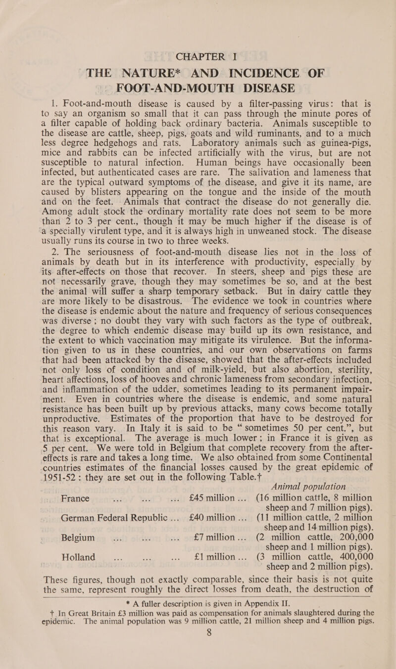 THE NATURE* AND INCIDENCE OF FOOT-AND-MOUTH DISEASE I. Foot-and-mouth disease is caused by a filter-passing virus: that is to say an organism so small that it can pass through the minute pores of a filter capable of holding back ordinary bacteria. Animals susceptible to the disease are cattle, sheep, pigs, goats and wild ruminants, and to a much less degree hedgehogs and rats. Laboratory animals such as guinea-pigs, mice and rabbits can be infected artificially with the virus, but are not susceptible to natural infection. Human beings have occasionally been infected, but authenticated cases are rare. The salivation and lameness that are the typical outward symptoms of the disease, and give it its name, are caused by blisters appearing on the tongue and the inside of the mouth and on the feet. Animals that contract the disease do not generally die. Among adult stock the ordinary mortality rate does not seem to be more than 2 to 3 per cent., though it may be much higher if the disease is of ‘a specially virulent type, and it is always high in unweaned stock. The disease usually runs its course in two to three weeks. 2. The seriousness of foot-and-mouth disease lies not in the loss of animals by death but in its interference with productivity, especially by its after-effects on those that recover. In steers, sheep and pigs these are not necessarily grave, though they may sometimes be so, and at the best the animal will suffer a sharp temporary setback. But in dairy cattle they are more likely to be disastrous. The evidence we took in countries where the disease is endemic about the nature and frequency of serious consequences was diverse ; no doubt they vary with such factors as the type of outbreak, the degree to which endemic disease may build up its own resistance, and the extent to which vaccination may mitigate its virulence. But the informa- tion given to us in these countries, and our own observations on farms that had been attacked by the disease, showed that the after-effects included not only loss of condition and of milk-yield, but also abortion, sterility, heart affections, loss of hooves and chronic lameness from secondary infection, and inflammation of the udder, sometimes leading to its permanent impair- ‘ment. Even in countries where the disease is endemic, and some natural resistance has been built up by previous attacks, many cows become totally unproductive. Estimates of the proportion that have to be destroyed for this reason vary. In Italy it is said to be “sometimes 50 per cent.”, but that is exceptional. The average is much lower; in France it is given as 5 per cent. We were told in Belgium that complete recovery from the after- effects is rare and takes a long time. We also obtained from some Continental countries estimates of the financial losses caused by the great epidemic of 1951-52: they are set out in the following Table.t Animal population France ru! Pi .. £45 million... (16 million cattle, 8 million sheep and 7 million pigs). German Federal Republic... £40 million... (11 million cattle, 2 million sheep and 14 million pigs). Belgium YT 7 ... £7million... (2 million cattle, 200,000 sheep and 1 million pigs). Holland eS, a .. £1 million... (3 million cattle, 400,000 sheep and 2 million pigs). These figures, though not exactly comparable, since their basis is not quite the same, represent roughly the direct losses from death, the destruction of    * A fuller description is given in Appendix II. + In Great Britain £3 million was paid as compensation for animals slaughtered during the epidemic. The animal population was 9 million cattle, 21 million sheep and 4 million pigs.