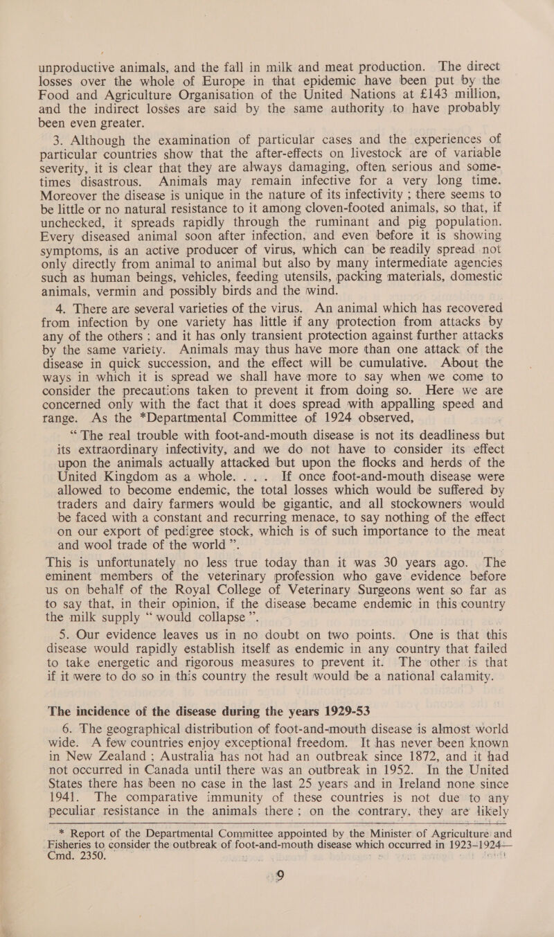 losses over the whole of Europe in that epidemic have been put by the Food and Agriculture Organisation of the United Nations at £143 million, and the indirect losses are said by the same authority to have probably been even greater. 3. Although the examination of particular cases and the experiences of particular countries show that the after-effects on livestock are of variable severity, it is clear that they are always damaging, often serious and some- times disastrous. Animals may remain infective for a very long time. Moreover the disease is unique in the nature of its infectivity ; there seems to be little or no natural resistance to it among cloven-footed animals, so that, if unchecked, it spreads rapidly through the ruminant and pig population. Every diseased animal soon after infection, and even before it is showing symptoms, is an active producer of virus, which can be readily spread not only directly from animal to animal but also by many intermediate agencies such as human beings, vehicles, feeding utensils, packing materials, domestic animals, vermin and possibly birds and the wind. 4. There are several varieties of the virus. An animal which has recovered from infection by one variety has little if any protection from attacks by any of the others ; and it has only transient protection against further attacks by the same variety. Animals may thus have more than one attack of the disease in quick succession, and the effect will be cumulative. About the ways in which it is spread we shall have more to say when we come to consider the precautions taken to prevent it from doing so. Here we are concerned only with the fact that it does spread with appalling speed and range. As the *Departmental Committee of 1924 observed, : “The real trouble with foot-and-mouth disease is not its deadliness bu its extraordinary infectivity, and we do not have to consider its effect upon the animals actually attacked but upon the flocks and herds of the United Kingdom as a whole. ... If once foot-and-mouth disease were allowed to become endemic, the total losses which would be suffered by traders and dairy farmers would be gigantic, and all stockowners would be faced with a constant and recurring menace, to say nothing of the effect on our export of pedigree stock, which is of such importance to the meat and wool trade of the world ”. This is unfortunately no less true today than it was 30 years ago. . The eminent members of the veterinary profession who gave evidence before us on behalf of the Royal College of Veterinary Surgeons went so far as to say that, in their opinion, if the disease became endemic in this country the milk supply “ would collapse ”’. ‘ ‘ 5. Our evidence leaves us in no doubt on two points. One is that this disease would rapidly establish itself as endemic in any country that failed to take energetic and rigorous measures to prevent it. The other is that if it were to do so in this country the result would be a national calamity. The incidence of the disease during the years 1929-53 6. The geographical distribution of foot-and-mouth disease is almost world wide. A few countries enjoy exceptional freedom. It has never been known in New Zealand ; Australia has not had an outbreak since 1872, and it had not occurred in Canada until there was an outbreak in 1952. In the United States there has been no case in the last 25 years and in Ireland none since 1941. The comparative immunity of these countries is not due to any peculiar resistance in the animals there; on the contrary, they are likely * Report of the Departmental Committee appointed by the Minister of Agriculture and ; Eisnenics to consider the: outbreak of foot-and-mouth disease which occurred in 1923-1924-— md. 2350. a: . + ot Warr adh Peyentt 9