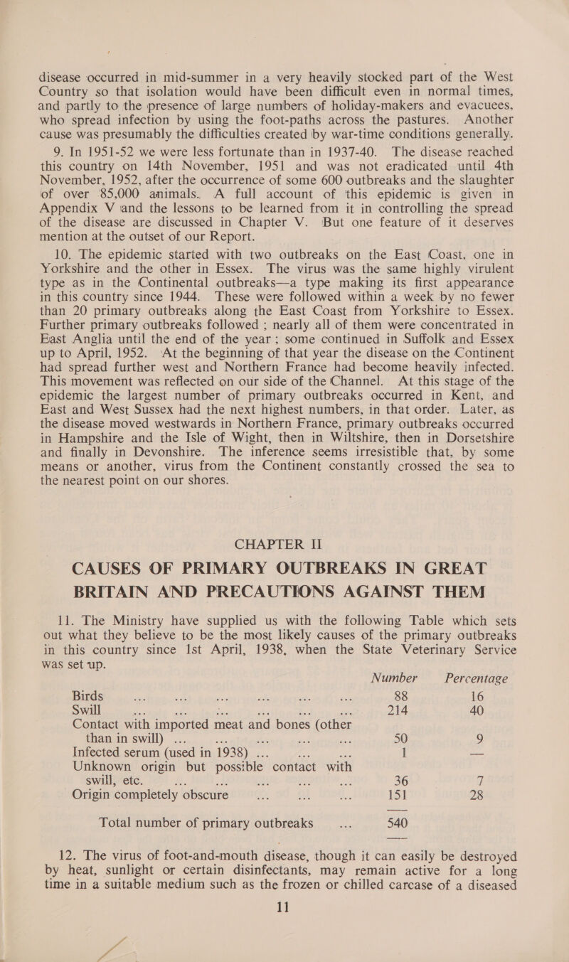 disease occurred in mid-summer in a very heavily stocked part of the West Country so that isolation would have been difficult even in normal times, and partly to the presence of large numbers of holiday-makers and evacuees, who spread infection by using the foot-paths across the pastures. Another cause was presumably the difficulties created by war-time conditions generally. 9. In 1951-52 we were less fortunate than in 1937-40. The disease reached this country on 14th November, 1951 and was not eradicated until 4th November, 1952, after the occurrence of some 600 outbreaks and the slaughter of over 85,000 animals. A full account of ‘this epidemic is given in Appendix V sand the lessons to be learned from it in controlling the spread of the disease are discussed in Chapter V. ‘But one feature of it deserves mention at the outset of our Report. 10. The epidemic started with two outbreaks on the East Coast, one in Yorkshire and the other in Essex. The virus was the same highly virulent type as in the Continental outbreaks—a type making its first appearance in this country since 1944. These were followed within a week by no fewer than 20 primary outbreaks along the East Coast from Yorkshire to Essex. Further primary outbreaks followed ; nearly all of them were concentrated in East Anglia until the end of the year; some continued in Suffolk and Essex up to April, 1952. ‘At the beginning of that year the disease on the Continent had spread further west and Northern France had become heavily infected. This movement was reflected on our side of the Channel. At this stage of the epidemic the largest number of primary outbreaks occurred in Kent, and East and West Sussex had the next highest numbers, in that order. Later, as the disease moved westwards in Northern France, primary outbreaks occurred in Hampshire and the Isle of Wight, then in Wiltshire, then in Dorsetshire and finally in Devonshire. The inference seems irresistible that, by some means or another, virus from the Continent constantly crossed the sea to the nearest point on our shores. CHAPTER II CAUSES OF PRIMARY OUTBREAKS IN GREAT BRITAIN AND PRECAUTIONS AGAINST THEM 11. The Ministry have supplied us with the following Table which sets out what they believe to be the most likely causes of the primary outbreaks in this country since Ist April, 1938, when the State Veterinary Service was set up. Number Percentage Birds ee aa ace th  ses 88 16 Swill ge ” 214 40) Contact with ‘cet oat meat and bones (other than in swill) . wy, ag 50 9 Infected serum (used i in 1938) . l ~~ Unknown origin but possible. contact with swill, etc. A. ih oS a 36 fi Origin completely obscure +, 9) A 131 28 Total number of primary outbreaks Ain 540 12. The virus of foot-and-mouth Aissage, though it can easily be destroyed by heat, sunlight or certain disinfectants, may remain active for a long time in a suitable medium such as the frozen or chilled carcase of a diseased