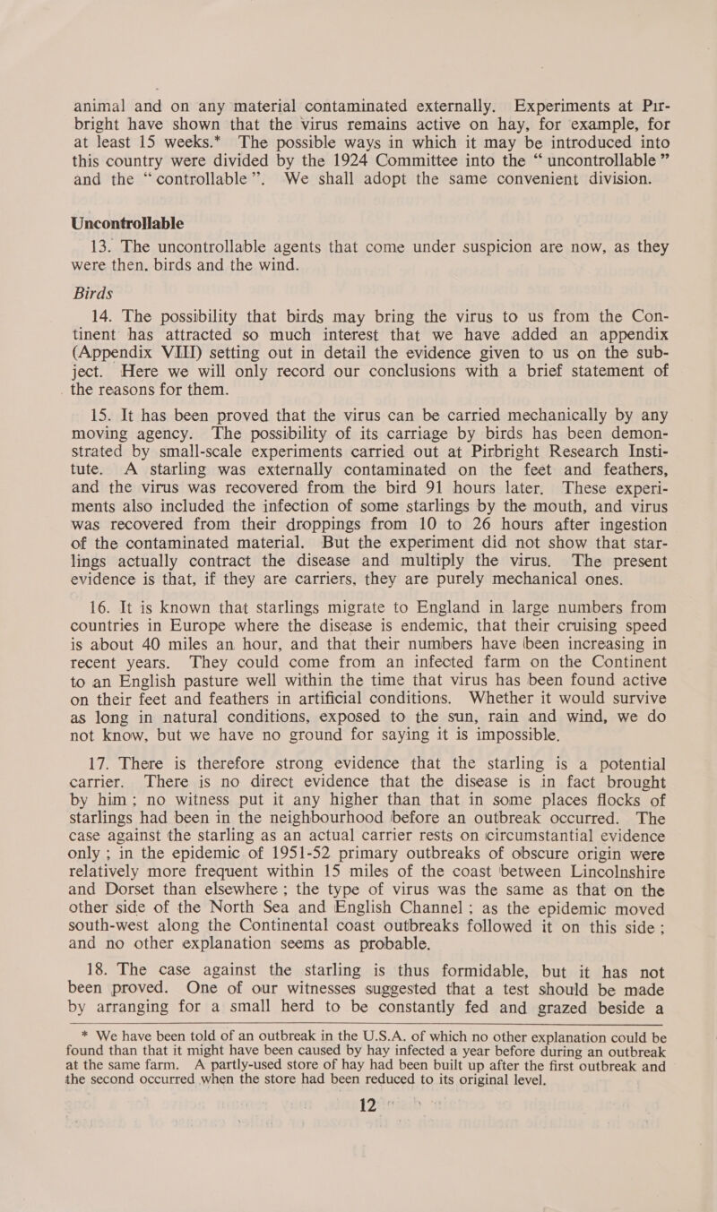 animal and on any material contaminated externally. Experiments at Pir- bright have shown that the virus remains active on hay, for example, for at least 15 weeks.* The possible ways in which it may be introduced into this country were divided by the 1924 Committee into the “ uncontrollable ” and the “controllable”. We shall adopt the same convenient division. Uncontrollable 13. The uncontrollable agents that come under suspicion are now, as they were then. birds and the wind. Birds 14. The possibility that birds may bring the virus to us from the Con- tinent has attracted so much interest that we have added an appendix (Appendix VIII) setting out in detail the evidence given to us on the sub- ject. Here we will only record our conclusions with a brief statement of . the reasons for them. 15. It has been proved that the virus can be carried mechanically by any moving agency. The possibility of its carriage by birds has been demon- strated by small-scale experiments carried out at Pirbright Research Insti- tute. A starling was externally contaminated on the feet and feathers, and the virus was recovered from the bird 91 hours later. These experi- ments also included the infection of some starlings by the mouth, and virus was recovered from their droppings from 10 to 26 hours after ingestion of the contaminated material. But the experiment did not show that star- lings actually contract the disease and multiply the virus. The present evidence is that, if they are carriers, they are purely mechanical ones. 16. It is known that starlings migrate to England in large numbers from countries in Europe where the disease is endemic, that their cruising speed is about 40 miles an hour, and that their numbers have (been increasing in recent years. They could come from an infected farm on the Continent to an English pasture well within the time that virus has been found active on their feet and feathers in artificial conditions. Whether it would survive as long in natural conditions, exposed to the sun, rain and wind, we do not know, but we have no ground for saying it is impossible. 17. There is therefore strong evidence that the starling is a potential carrier. There is no direct evidence that the disease is in fact brought by him; no witness put it any higher than that in some places flocks of starlings had been in the neighbourhood before an outbreak occurred. The case against the starling as an actual carrier rests on circumstantial evidence only ; in the epidemic of 1951-52 primary outbreaks of obscure origin were relatively more frequent within 15 miles of the coast between Lincolnshire and Dorset than elsewhere ; the type of virus was the same as that on the other side of the North Sea and English Channel ; as the epidemic moved south-west along the Continental coast outbreaks followed it on this side: and no other explanation seems as probable. 18. The case against the starling is thus formidable, but it has not been proved. One of our witnesses suggested that a test should be made by arranging for a small herd to be constantly fed and grazed beside a * We have been told of an outbreak in the U.S.A. of which no other explanation could be found than that it might have been caused by hay infected a year before during an outbreak at the same farm. A partly-used store of hay had been built up after the first outbreak and the second occurred when the store had been reduced to its original level. 12: