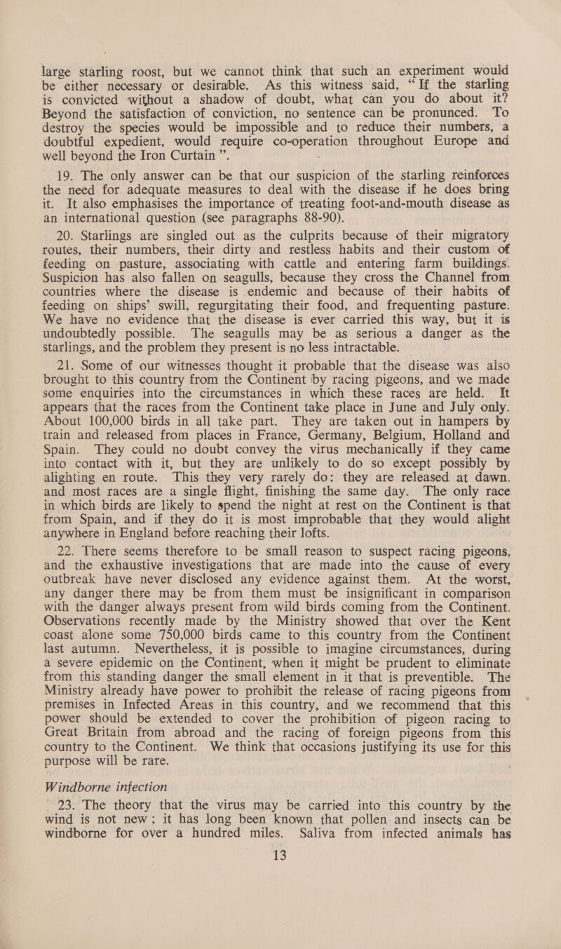 large starling roost, but we cannot think that such an experiment would be either necessary or desirable. As this witness said, “If the starling is convicted without a shadow of doubt, what can you do about it? Beyond the satisfaction of conviction, no sentence can be pronunced. To destroy the species would be impossible and to reduce their numbers, a doubtful expedient, would fe ee ane throughout Europe and well beyond the Iron Curtain ” 19. The only answer can ws that our suspicion of the starling reinforces the need for adequate measures to deal with the disease if he does bring it. It also emphasises the importance of treating foot-and-mouth disease as an international question (see paragraphs 88-90). 20. Starlings are singled out as the culprits because of their migratory routes, their numbers, their dirty and restless habits and their custom of feeding on pasture, associating with cattle and entering farm buildings. Suspicion has also fallen on seagulls, because they cross the Channel from. countries where the disease is endemic and because of their habits of feeding on ships’ swill, regurgitating their food, and frequenting pasture. We have no evidence that the disease is ever carried this way, but it is undoubtedly possible. The seagulls may be as serious a danger as the starlings, and the problem they present is no less intractable. 21. Some of our witnesses thought it probable that the disease was also brought to this country from the Continent by racing pigeons, and we made some enquiries into the circumstances in which these races are held. It appears that the races from the Continent take place in June and July only. About 100,000 birds in all take part. They are taken out in hampers by train and released from places in France, Germany, Belgium, Holland and Spain. They could no doubt convey the virus mechanically if they came into contact with it, but they are unlikely to do so except possibly by alighting en route. This they very rarely do: they are released at dawn, and most races are a single flight, finishing the same day. The only race in which birds are likely to spend the night at rest on the Continent is that from Spain, and if they do it is most improbable that they would alight anywhere in England before reaching their lofts. _ 22. There seems therefore to be small reason to suspect racing pigeons, and the exhaustive investigations that are made into the cause of every outbreak have never disclosed any evidence against them. At the worst, any danger there may be from them must be insignificant in comparison with the danger always present from wild birds coming from the Continent. Observations recently made by the Ministry showed that over the Kent coast alone some 750,000 birds came to this country from the Continent last autumn. Nevertheless, it is possible to imagine circumstances, during a severe epidemic on the Continent, when it might be prudent to eliminate from this standing danger the small element in it that is preventible. The Ministry already have power to prohibit the release of racing pigeons from premises in Infected Areas in this country, and we recommend that this power should be extended to cover the prohibition of pigeon racing to Great Britain from abroad and the racing of foreign pigeons from this country to the Continent. We think that occasions justifying its use for this purpose will be rare. Windborne infection 93. The theory that the virus may be carried into this country by the wind is not new; it has long been known that pollen and insects can be windborne for over a hundred miles. Saliva from infected animals has rs