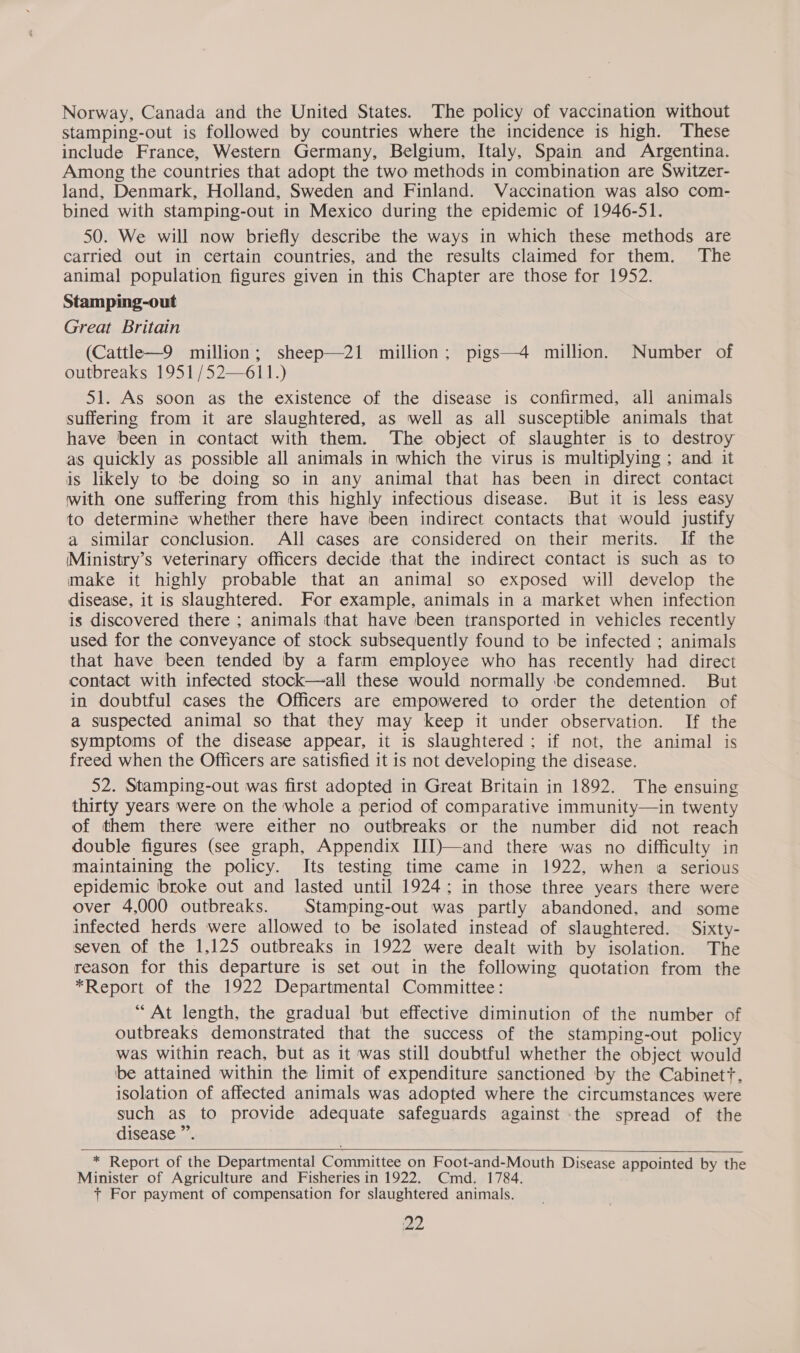 Norway, Canada and the United States. The policy of vaccination without stamping-out is followed by countries where the incidence is high. These include France, Western Germany, Belgium, Italy, Spain and Argentina. Among the countries that adopt the two methods in combination are Switzer- land, Denmark, Holland, Sweden and Finland. Vaccination was also com- bined with stamping-out in Mexico during the epidemic of 1946-51. 50. We will now briefly describe the ways in which these methods are carried out in certain countries, and the results claimed for them. The animal population figures given in this Chapter are those for 1952. Stamping-out Great Britain (Cattle—9 million; sheep—21 million; pigs—4 million. Number of outbreaks 1951 /52—611.) 51. As soon as the existence of the disease is confirmed, all animals suffering from it are slaughtered, as well as all susceptible animals that have been in contact with them. The object of slaughter is to destroy as quickly as possible all animals in which the virus is multiplying ; and it is likely to be doing so in any animal that has been in direct contact with one suffering from this highly infectious disease. But it is less easy to determine whether there have been indirect contacts that would justify a similar conclusion. All cases are considered on their merits. If the (Ministry’s veterinary officers decide that the indirect contact is such as to make it highly probable that an animal so exposed will develop the disease, it is slaughtered. For example, animals in a market when infection is discovered there ; animals that have been transported in vehicles recently used for the conveyance of stock subsequently found to be infected ; animals that have been tended by a farm employee who has recently had direct contact with infected stock—all these would normally ‘be condemned. But in doubtful cases the Officers are empowered to order the detention of a suspected animal so that they may keep it under observation. If the symptoms of the disease appear, it is slaughtered; if not, the animal is freed when the Officers are satisfied it is not developing the disease. 52. Stamping-out was first adopted in Great Britain in 1892. The ensuing thirty years were on the whole a period of comparative immunity—in twenty of them there were either no outbreaks or the number did not reach double figures (see graph, Appendix III)—and there was no difficulty in maintaining the policy. Its testing time came in 1922, when a serious epidemic broke out and lasted until 1924; in those three years there were over 4,000 outbreaks. Stamping-out was partly abandoned, and some infected herds were allowed to be isolated instead of slaughtered. Sixty- seven of the 1,125 outbreaks in 1922 were dealt with by isolation. The reason for this departure is set out in the following quotation from the *Report of the 1922 Departmental Committee: “At length, the gradual but effective diminution of the number of outbreaks demonstrated that the success of the stamping-out policy was within reach, but as it was still doubtful whether the object would be attained within the limit of expenditure sanctioned by the Cabinett. isolation of affected animals was adopted where the circumstances were such as to provide adequate safeguards against the spread of the disease ”. ;  * Report of the Departmental Committee on Foot-and-Mouth Disease appointed by the Minister of Agriculture and Fisheries in 1922. Cmd. 1784. + For payment of compensation for slaughtered animals.