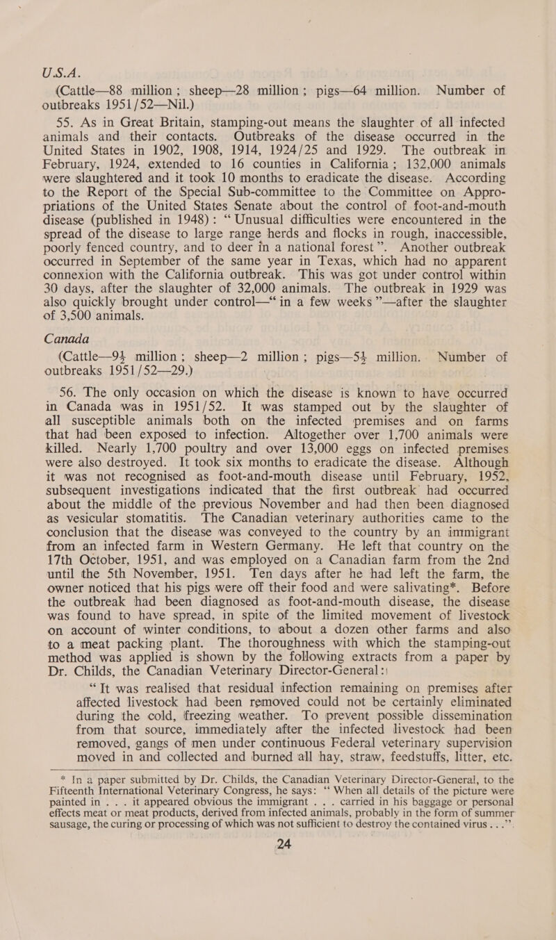 U.S.A. (Cattle—88 million; sheep—28 million; pigs—64 million. Number of outbreaks 1951 /52—Nil.) 55. As in Great Britain, stamping-out means the slaughter of all infected animals and their contacts. Outbreaks of the disease occurred in the United States in 1902, 1908, 1914, 1924/25 and 1929. The outbreak in February, 1924, extended to 16 counties in California; 132,000 animals were slaughtered and it took 10 months to eradicate the disease. According to the Report of the Special Sub-committee to the Committee on Appro- priations of the United States Senate about the control of foot-and-mouth disease (published in 1948): “‘ Unusual difficulties were encountered in the spread of the disease to large range herds and flocks in rough, inaccessible, poorly fenced country, and to deer in a national forest”. Another outbreak occurred in September of the same year in Texas, which had no apparent connexion with the California outbreak. This was got under control within 30 days, after the slaughter of 32,000 animals. The outbreak in 1929 was also quickly brought under control—*“ in a few weeks ”—after the slaughter of 3,500 animals. Canada (Cattle—94 million; sheep—2 million; pigs—S4 million. Number of outbreaks 1951/52—29.) : 56. The only occasion on which the disease is known to have occurred in Canada was in 1951/52. It was stamped out by the slaughter of all susceptible animals both on the infected premises and on farms that had been exposed to infection. Altogether over 1.700 animals were killed. Nearly 1,700 poultry and over 13,000 eggs on infected premises were also destroyed. It took six months to eradicate the disease. Although it was not recognised as foot-and-mouth disease until February, 1952, subsequent investigations indicated that the first outbreak had occurred about the middle of the previous November and had then been diagnosed as vesicular stomatitis. ‘The Canadian veterinary authorities came to the conclusion that the disease was conveyed to the country by an immigrant from an infected farm in Western Germany. He left that country on the 17th October, 1951, and was employed on a Canadian farm from the 2nd until the Sth November, 1951. Ten days after he had left the farm, the owner noticed that his pigs were off their food and were salivating*. Before the outbreak had been diagnosed as foot-and-mouth disease, the disease was found to have spread, in spite of the limited movement of livestock on account of winter conditions, to about a dozen other farms and also to a meat packing plant. The thoroughness with which the stamping-out method was applied is shown by the following extracts from a paper by Dr. Childs, the Canadian Veterinary Director-General :; “Tt was realised that residual infection remaining on premises after affected livestock had been removed could not be certainly eliminated during the cold, freezing weather. To prevent possible dissemination from that source, immediately after the infected livestock had been removed, gangs of men under continuous Federal veterinary supervision moved in and collected and burned all hay, straw, feedstuffs, litter, etc.    * In a paper submitted by Dr. Childs, the Canadian Veterinary Director-General, to the Fifteenth International Veterinary Congress, he says: ‘‘ When all details of the picture were painted in . . . it appeared obvious the immigrant . . . carried in his baggage or personal effects meat or meat products, derived from infected animals, probably in the form of summer sausage, the curing or processing of which was not sufficient to destroy the contained virus...”