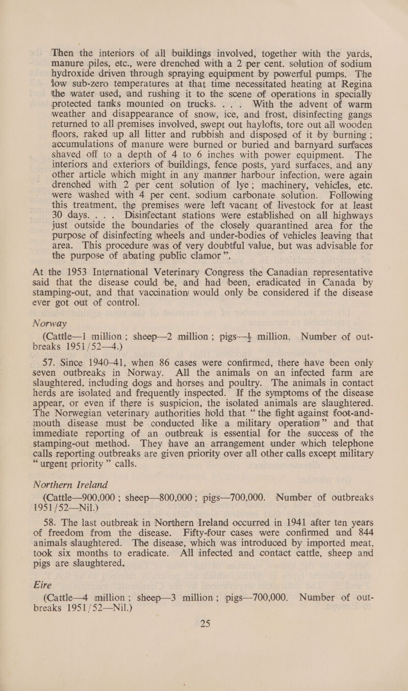 Then the interiors of all buildings involved, together with the yards, - manure piles, etc., were drenched with a 2 per cent. solution of sodium hydroxide driven through spraying equipment by powerful pumps. The low sub-zero temperatures at that time necessitated heating at Regina the water used, and rushing it to the scene of operations in specially protected tanks mounted on trucks. ... ‘With the advent of warm weather and disappearance of snow, ice, and frost, disinfecting gangs returned to all premises involved, swept out haylofts, tore out all wooden floors, raked up all litter and rubbish and disposed of it by burning ; accumulations of manure were burned or buried and barnyard surfaces shaved. off to a depth of 4 to 6 inches with power equipment. The interiors and exteriors of buildings, fence iposts, yard surfaces, and any other article which might in any manner harbour infection, were again drenched with 2 per cent solution of lye; machinery, vehicles, etc. were washed with 4 per cent. sodium carbonate solution. Following this treatment, the premises were left vacant of livestock for at least 30 days. . . . Disinfectant stations were established on all highways just outside the boundaries of the closely quarantined area for the purpose of disinfecting wheels and under-bodies of vehicles leaving that area. This procedure was of very doubtful value, but was advisable fOr the purpose of abating public clamor ”. . At the 1953 International Veterinary Congress the Canadian representative said that the disease could be, and had been, eradicated in Canada by stamping-out, and that vaccination’ would only | be considered if the disease ever got out of control. Norway (Cattle—1 million ; sheep—2 million ; pigs—4 million. Number of out- breaks 1951 /52—4.) 57. Since 1940-41, when 86 cases were confirmed, there have been only seven outbreaks in Norway. All the animals on an infected farm are slaughtered, including dogs and horses and poultry. The animals in contact herds are isolated and frequently inspected. If the symptoms of the disease appear, or even if there is suspicion, the isolated animals are slaughtered. The Norwegian veterinary authorities hold that “the fight against foot-and- ‘mouth disease must be conducted like a military operation'” and that immediate reporting of an outbreak is essential for the success of the stamping-out method. They have an arrangement under which telephone | calls reporting outbreaks are given priority over all oes calls except military “urgent priority” calls. Northern Ireland (Cattle—900,000 ; sheep—800,000; pigs—700,000. Number of outbreaks 1951 /52—Nil.) 58. The last outbreak in Northern Ireland occurred in 1941 after ten years of freedom from the disease. Fifty-four cases were confirmed and 844 animals slaughtered. The disease, which was introduced by imported meat, took six months to eradicate. All infected and contact cattle, sheep and pigs are slaughtered, Eire -(Cattle—4 million; sheep—3 million: pigs—700,000. Number of out- breaks 1951 /52—Nil.) ! a