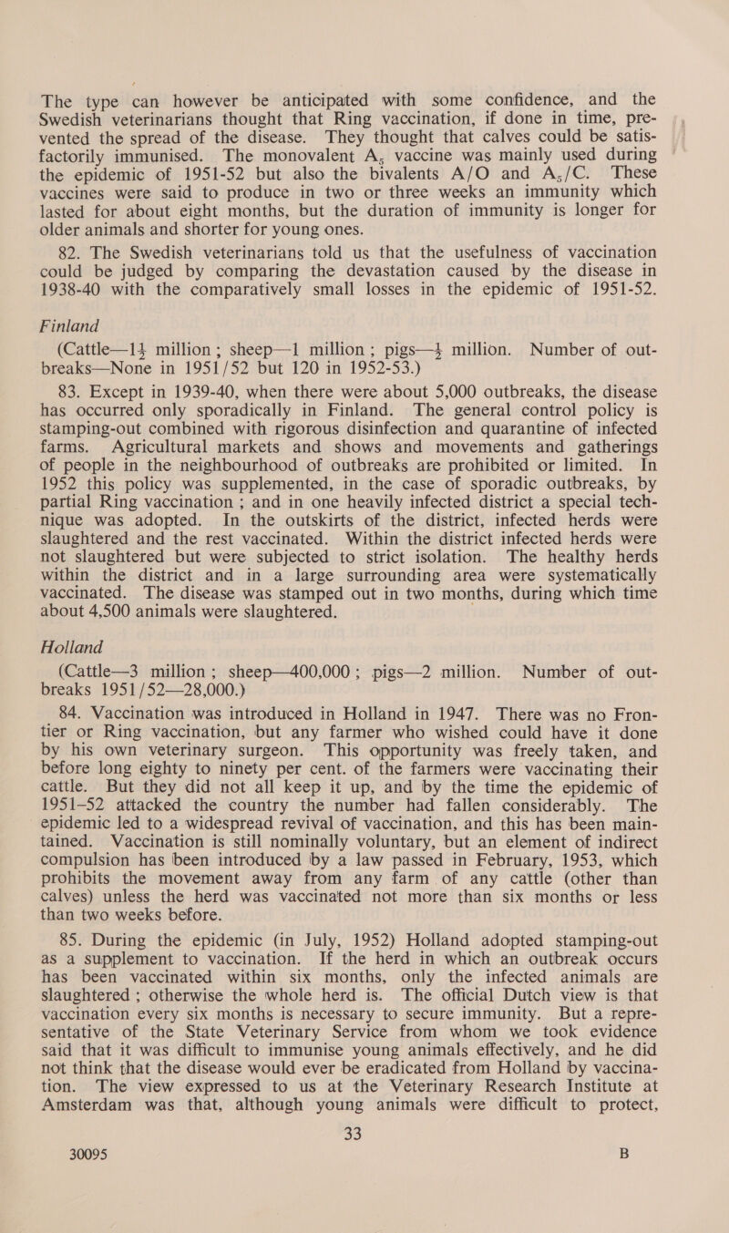 The type can however be anticipated with some confidence, and the Swedish veterinarians thought that Ring vaccination, if done in time, pre- vented the spread of the disease. They thought that calves could be satis- factorily immunised. The monovalent A, vaccine was mainly used during the epidemic of 1951-52 but also the bivalents A/O and A,/C. These vaccines were said to produce in two or three weeks an immunity which lasted for about eight months, but the duration of immunity is longer for older animals and shorter for young ones. 82. The Swedish veterinarians told us that the usefulness of vaccination could be judged by comparing the devastation caused by the disease in 1938-40 with the comparatively small losses in the epidemic of 1951-52. Finland (Cattle—14 million ; sheep—1 million; pigs—4 million. Number of out- breaks—None in 1951/52 but 120 in 1952-53.) 83. Except in 1939-40, when there were about 5,000 outbreaks, the disease has occurred only sporadically in Finland. The general control policy is stamping-out combined with rigorous disinfection and quarantine of infected farms. Agricultural markets and shows and movements and gatherings of people in the neighbourhood of outbreaks are prohibited or limited. In 1952 this policy was supplemented, in the case of sporadic outbreaks, by partial Ring vaccination ; and in one heavily infected district a special tech- nique was adopted. In the outskirts of the district, infected herds were slaughtered and the rest vaccinated. Within the district infected herds were not slaughtered but were subjected to strict isolation. The healthy herds within the district and in a large surrounding area were systematically vaccinated. The disease was stamped out in two months, during which time about 4,500 animals were slaughtered. Holland (Cattle—3 million; sheep—400,000; pigs—2 million. Number of out- breaks 1951 /52—28,000.) 84. Vaccination was introduced in Holland in 1947. There was no Fron- tier or Ring vaccination, but any farmer who wished could have it done by his own veterinary surgeon. This opportunity was freely taken, and before long eighty to ninety per cent. of the farmers were vaccinating their cattle. But they did not all keep it up, and by the time the epidemic of 1951-52 attacked the country the number had fallen considerably. The epidemic led to a widespread revival of vaccination, and this has been main- tained. Vaccination is still nominally voluntary, but an element of indirect compulsion has been introduced by a law passed in February, 1953, which prohibits the movement away from any farm of any cattle (other than calves) unless the herd was vaccinated not more than six months or less than two weeks before. 85. During the epidemic (in July, 1952) Holland adopted stamping-out as a supplement to vaccination. If the herd in which an outbreak occurs has been vaccinated within six months, only the infected animals are slaughtered ; otherwise the whole herd is. The official Dutch view is that vaccination every six months is necessary to secure immunity. But a repre- sentative of the State Veterinary Service from whom we took evidence said that it was difficult to immunise young animals effectively, and he did not think that the disease would ever be eradicated from Holland by vaccina- tion. The view expressed to us at the Veterinary Research Institute at Amsterdam was that, although young animals were difficult to protect, 33