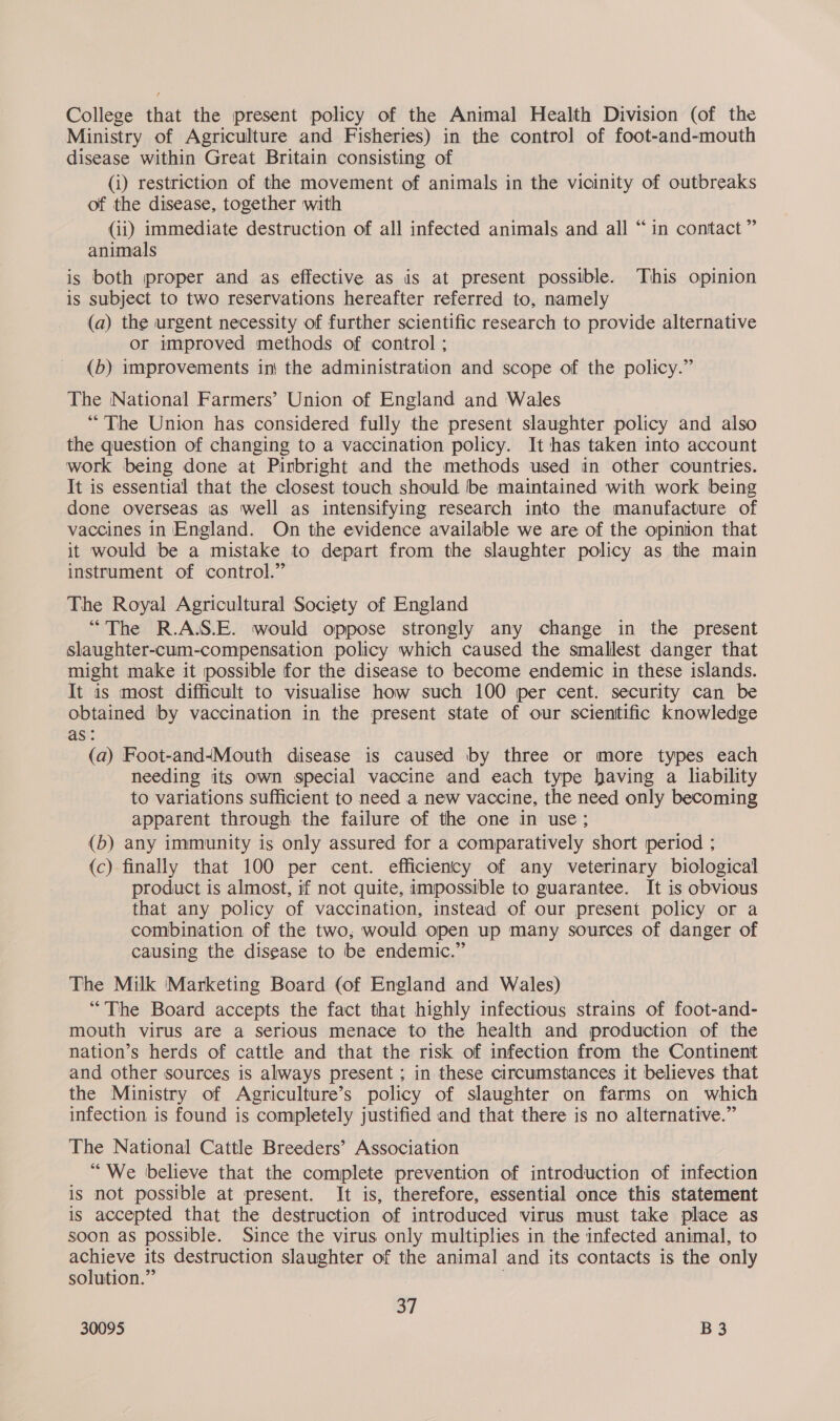 College that the present policy of the Animal Health Division (of the Ministry of Agriculture and Fisheries) in the control of foot-and-mouth disease within Great Britain consisting of (i) restriction of the movement of animals in the vicinity of outbreaks of the disease, together with (ii) immediate destruction of all infected animals and all “in contact” animals is both proper and as effective as is at present possible. This opinion is subject to two reservations hereafter referred to, namely (a) the urgent necessity of further scientific research to provide alternative or improved methods of control ; (b) improvements in} the administration and scope of the policy.” The National Farmers’ Union of England and Wales “The Union has considered fully the present slaughter policy and also the question of changing to a vaccination policy. It has taken into account work being done at Pirbright and the methods used in other countries. It is essential that the closest touch should be maintained with work being done overseas as well as intensifying research into the manufacture of vaccines in England. On the evidence available we are of the opinion that it would be a mistake to depart from the slaughter policy as the main instrument of control.” The Royal Agricultural Society of England “The R.AJS.E. would oppose strongly any change in the present slaughter-cum-compensation policy which caused the smallest danger that might make it possible for the disease to become endemic in these islands. It is most difficult to visualise how such 100 per cent. security can be obtained by vaccination in the present state of our scientific knowledge as: (a) Foot-and4Mouth disease is caused by three or more types each needing its own special vaccine and each type having a liability to variations sufficient to need a new vaccine, the need only becoming apparent through the failure of the one in use; (b) any immunity is only assured for a comparatively short period ; (c) finally that 100 per cent. efficiency of any veterinary biological product is almost, if not quite, impossible to guarantee. It is obvious that any policy of vaccination, instead of our present policy or a combination of the two, would open up many sources of danger of causing the disease to be endemic.” The Milk Marketing Board (of England and Wales) “The Board accepts the fact that highly infectious strains of foot-and- mouth virus are a Serious menace to the health and production of the nation’s herds of cattle and that the risk of infection from the Continent and other sources is always present ; in these circumstances it believes that the Ministry of Agriculture’s policy of slaughter on farms on which infection is found is completely justified and that there is no alternative.” The National Cattle Breeders’ Association “We believe that the complete prevention of introduction of infection is not possible at present. It is, therefore, essential once this statement is accepted that the destruction of introduced virus must take place as soon as possible. Since the virus only multiplies in the infected animal, to achieve its destruction slaughter of the animal and its contacts is the only solution.” 37
