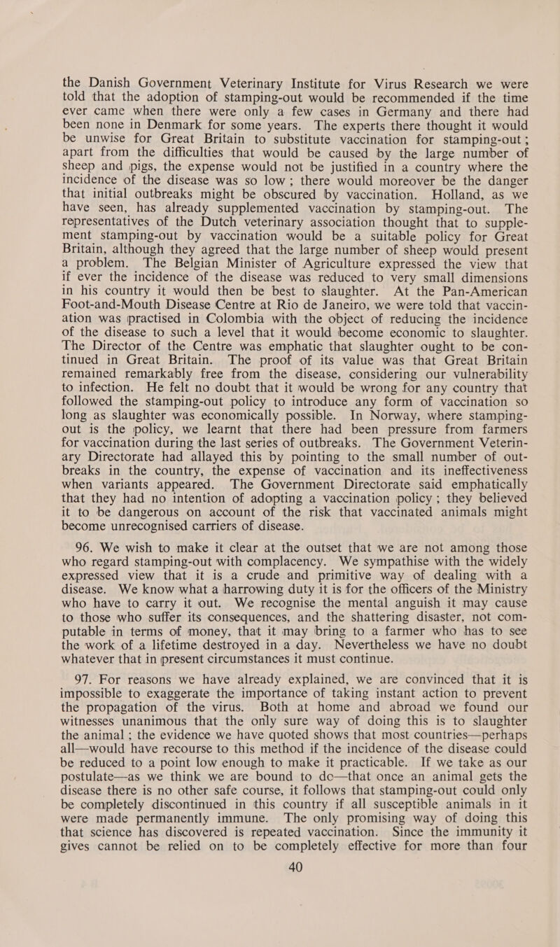 the Danish Government Veterinary Institute for Virus Research we were told that the adoption of stamping-out would be recommended if the time ever came when there were only a few cases in Germany and there had been none in Denmark for some years. The experts there thought it would be unwise for Great Britain to substitute vaccination for stamping-out ; apart from the difficulties that would be caused by the large number of Sheep and pigs, the expense would not be justified in a country where the incidence of the disease was so low; there would moreover be the danger that initial outbreaks might be obscured by vaccination. Holland, as we have seen, has already supplemented vaccination by stamping-out. The representatives of the Dutch veterinary association thought that to supple- ment stamping-out by vaccination would be a suitable policy for Great Britain, although they agreed that the large number of sheep would present a problem. The Belgian Minister of Agriculture expressed the view that if ever the incidence of the disease was reduced to very small dimensions in his country it would then be best to slaughter. At the Pan-American Foot-and-Mouth Disease Centre at Rio de Janeiro, we were told that vaccin- ation was (practised in Colombia with the object of reducing the incidence of the disease to such a level that it would become economic to slaughter. The Director of the Centre was emphatic that slaughter ought to be con- tinued in Great Britain. The proof of its value was that Great Britain remained remarkably free from the disease, considering our vulnerability to infection. He felt no doubt that it would be wrong for any country that followed the stamping-out policy to introduce any form of vaccination so long as slaughter was economically possible. In Norway, where stamping- out is the policy, we learnt that there had been pressure from farmers for vaccination during the last series of outbreaks. The Government Veterin- ary Directorate had allayed this by pointing to the small number of out- breaks in the country, the expense of vaccination and its ineffectiveness when variants appeared. The Government Directorate said emphatically that they had no intention of adopting a vaccination policy; they believed it to be dangerous on account of the risk that vaccinated animals might become unrecognised carriers of disease. 96. We wish to make it clear at the outset that we are not among those who regard stamping-out with complacency. We sympathise with the widely expressed view that it is a crude and primitive way of dealing with a disease. We know what a harrowing duty it is for the officers of the Ministry who have to carry it out. We recognise the mental anguish it may cause to those who suffer its consequences, and the shattering disaster, not com- putable in terms of money, that it may bring to a farmer who has to see the work of a lifetime destroyed in a day. Nevertheless we have no doubt whatever that in present circumstances it must continue. 97. For reasons we have already explained, we are convinced that it is impossible to exaggerate the importance of taking instant action to prevent the propagation of the virus. Both at home and abroad we found our witnesses unanimous that the only sure way of doing this is to slaughter the animal ; the evidence we have quoted shows that most countries—perhaps all—would have recourse to this method if the incidence of the disease could be reduced to a point low enough to make it practicable. If we take as our postulate—as we think we are bound to dc—that once an animal gets the disease there is no other safe course, it follows that stamping-out could only be completely discontinued in this country if all susceptible animals in it were made permanently immune. The only promising way of doing this that science has discovered is repeated vaccination. Since the immunity it gives cannot be relied on to be completely effective for more than four