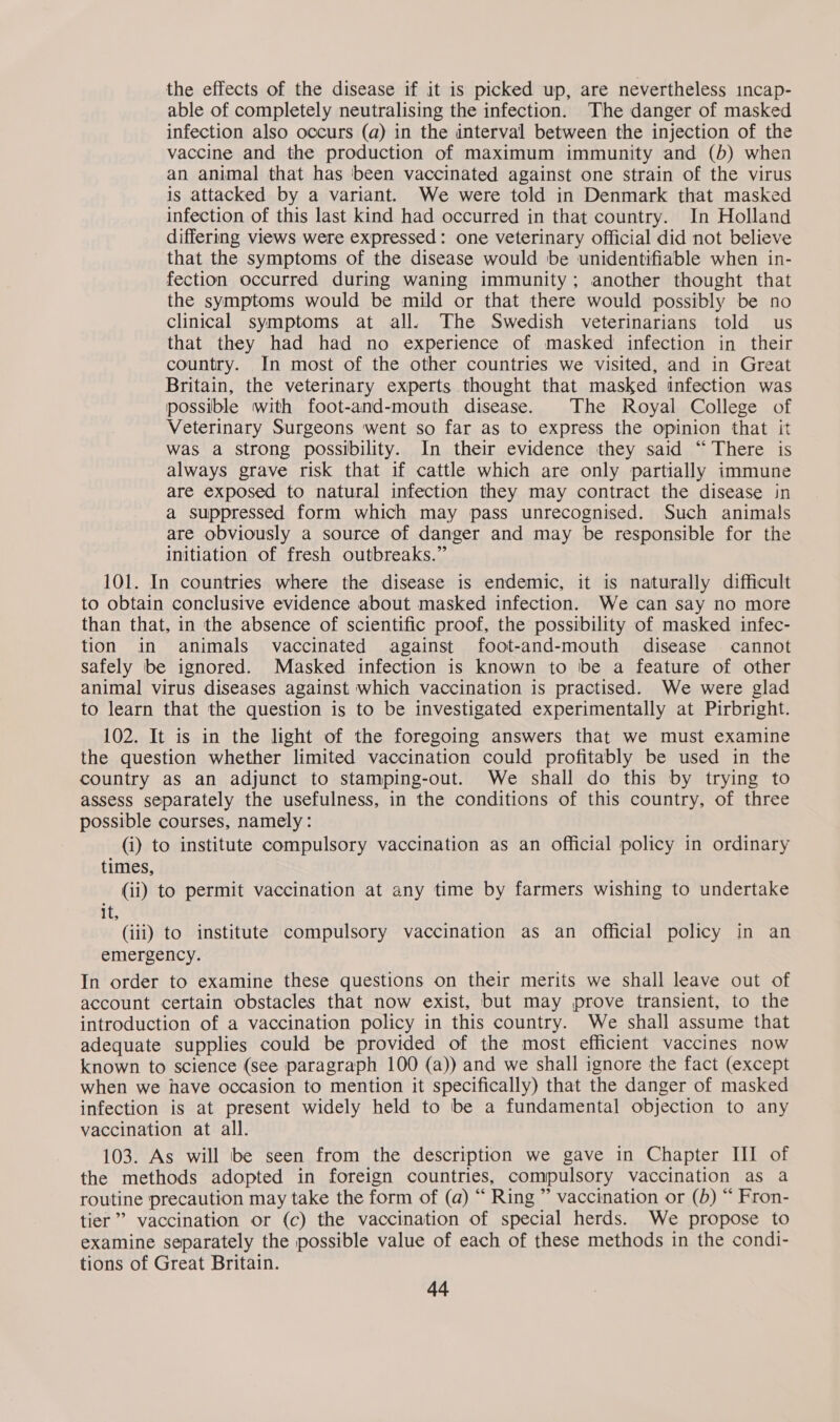 the effects of the disease if it is picked up, are nevertheless incap- able of completely neutralising the infection. The danger of masked infection also occurs (a) in the interval between the injection of the vaccine and the production of maximum immunity and (b) when an animal that has ‘been vaccinated against one strain of the virus is attacked by a variant. We were told in Denmark that masked infection of this last kind had occurred in that country. In Holland differing views were expressed: one veterinary official did not believe that the symptoms of the disease would ‘be unidentifiable when in- fection occurred during waning immunity; another thought that the symptoms would be mild or that there would possibly be no clinical symptoms at all. The Swedish veterinarians told us that they had had no experience of masked infection in their country. In most of the other countries we visited, and in Great Britain, the veterinary experts thought that masked infection was possible with foot-and-mouth disease. The Royal College of Veterinary Surgeons went so far as to express the opinion that it was a strong possibility. In their evidence they said “There is always grave risk that if cattle which are only partially immune are exposed to natural infection they may contract the disease in a suppressed form which may pass unrecognised. Such animals are obviously a source of danger and may be responsible for the initiation of fresh outbreaks.” 101. In countries where the disease is endemic, it is naturally difficult to obtain conclusive evidence about masked infection. We can say no more than that, in the absence of scientific proof, the possibility of masked infec- tion in animals vaccinated against foot-and-mouth disease cannot safely be ignored. Masked infection is known to be a feature of other animal virus diseases against which vaccination is practised. We were glad to learn that the question is to be investigated experimentally at Pirbright. 102. It is in the light of the foregoing answers that we must examine the question whether limited vaccination could profitably be used in the country as an adjunct to stamping-out. We shall do this by trying to assess separately the usefulness, in the conditions of this country, of three possible courses, namely: (i) to institute compulsory vaccination as an official policy in ordinary times, (ii) to permit vaccination at any time by farmers wishing to undertake it, (iii) to institute compulsory vaccination as an official policy in an emergency. In order to examine these questions on their merits we shall leave out of account certain obstacles that now exist, but may prove transient, to the introduction of a vaccination policy in this country. We shall assume that adequate supplies could be provided of the most efficient vaccines now known to science (see paragraph 100 (a)) and we shall ignore the fact (except when we have occasion to mention it specifically) that the danger of masked infection is at present widely held to be a fundamental objection to any vaccination at all. 103. As will be seen from the description we gave in Chapter HI of the methods adopted in foreign countries, compulsory vaccination as a routine precaution may take the form of (a) “ Ring ” vaccination or (b) “ Fron- tier” vaccination or (c) the vaccination of special herds. We propose to examine separately the possible value of each of these methods in the condi- tions of Great Britain.