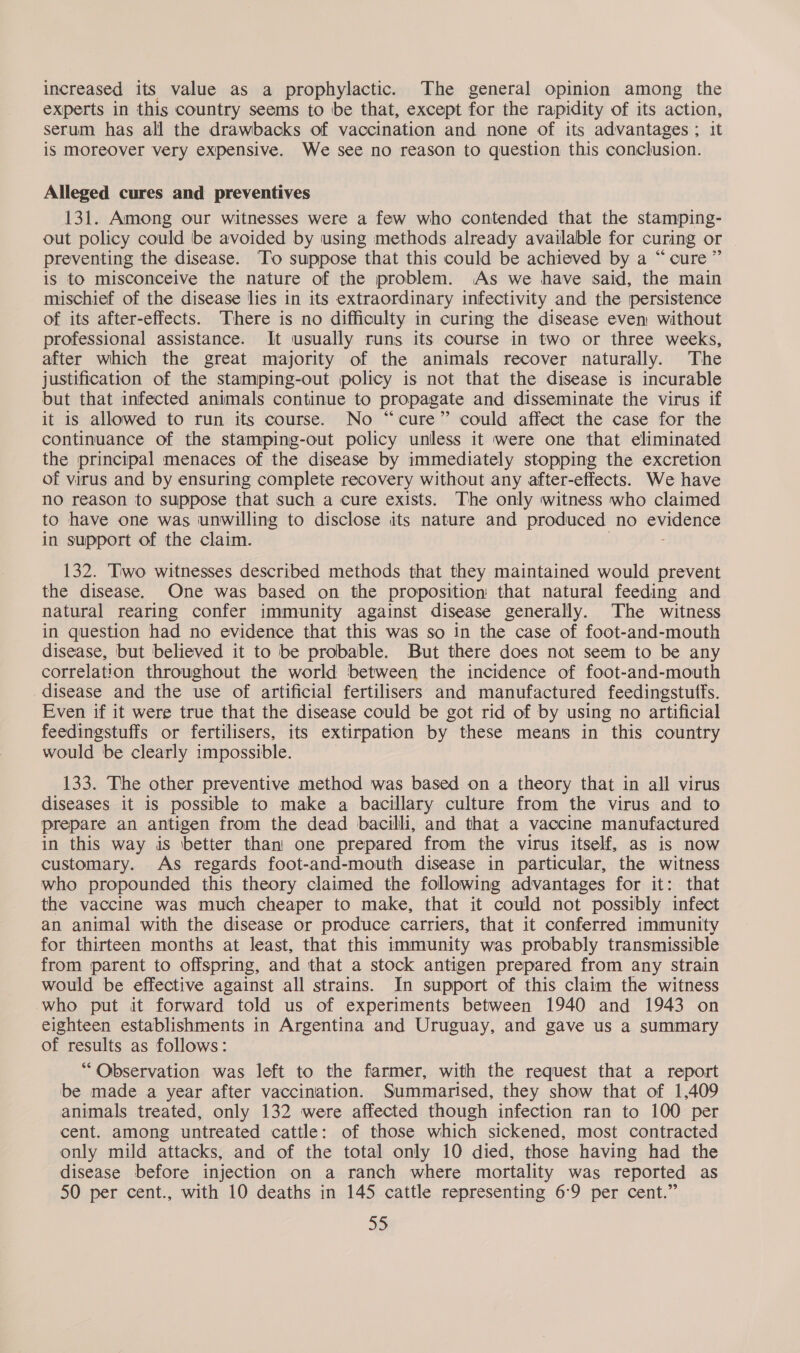 increased its value as a prophylactic. The general opinion among the experts in this country seems to be that, except for the rapidity of its action, serum has all the drawbacks of vaccination and none of its advantages ; it is moreover very expensive. We see no reason to question this conclusion. Alleged cures and preventives 131. Among our witnesses were a few who contended that the stamping- out policy could be avoided by using methods already available for curing or preventing the disease. ‘To suppose that this could be achieved by a “cure ” is to misconceive the nature of the problem. As we have said, the main mischief of the disease lies in its extraordinary infectivity and the persistence of its after-effects. There is no difficulty in curing the disease even without professional assistance. It usually runs its course in two or three weeks, after which the great majority of the animals recover naturally. The justification of the stamping-out policy is not that the disease is incurable but that infected animals continue to propagate and disseminate the virus if it is allowed to run its course. No “cure” could affect the case for the continuance of the stamping-out policy unless it were one that eliminated the principal menaces of the disease by immediately stopping the excretion of virus and by ensuring complete recovery without any after-effects. We have no reason to suppose that such a cure exists. The only witness who claimed to have one was unwilling to disclose its nature and produced no evidence in support of the claim. 132. Two witnesses described methods that they maintained would prevent the disease. One was based on the proposition that natural feeding and natural rearing confer immunity against disease generally. The witness in question had no evidence that this was so in the case of foot-and-mouth disease, but believed it to be probable. But there does not seem to be any correlation throughout the world between the incidence of foot-and-mouth disease and the use of artificial fertilisers and manufactured feedingstuffs. Even if it were true that the disease could be got rid of by using no artificial feedingstuffs or fertilisers, its extirpation by these means in this country would be clearly impossible. 133. The other preventive method was based on a theory that in all virus diseases it 1s possible to make a bacillary culture from the virus and to prepare an antigen from the dead bacilli, and that a vaccine manufactured in this way is better than one prepared from the virus itself, as is now customary. As regards foot-and-mouth disease in particular, the witness who propounded this theory claimed the following advantages for it: that the vaccine was much cheaper to make, that it could not possibly infect an animal with the disease or produce carriers, that it conferred immunity for thirteen months at least, that this immunity was probably transmissible from parent to offspring, and that a stock antigen prepared from any strain would be effective against all strains. In support of this claim the witness who put it forward told us of experiments between 1940 and 1943 on eighteen establishments in Argentina and Uruguay, and gave us a summary of results as follows: “Observation was left to the farmer, with the request that a report be made a year after vaccination. Summarised, they show that of 1,409 animals treated, only 132 were affected though infection ran to 100 per cent. among untreated cattle: of those which sickened, most contracted only mild attacks, and of the total only 10 died, those having had the disease before injection on a ranch where mortality was reported as 50 per cent., with 10 deaths in 145 cattle representing 6:9 per cent.”