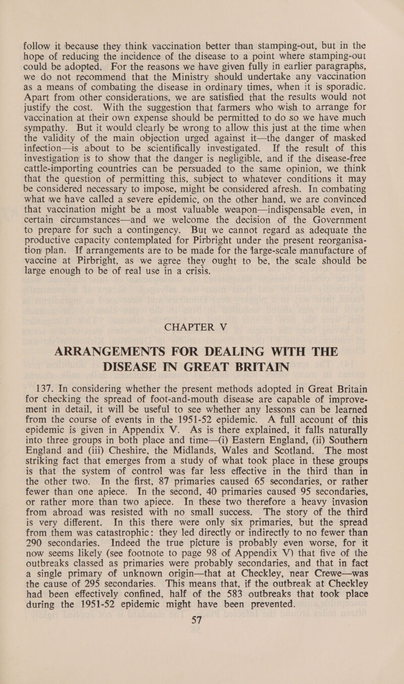 follow it because they think vaccination better than stamping-out, but in the hope of reducing the incidence of the disease to a point where stamping-out could be adopted. For the reasons we have given fully in earlier paragraphs, we do not recommend that the Ministry should undertake any vaccination as a means of combating the disease in ordinary times, when it is sporadic. Apart from other considerations, we are satisfied that the results would not justify the cost. With the suggestion that farmers who wish to arrange for vaccination at their own expense should be permitted to do so we have much sympathy. But it would clearly be wrong to allow this just at the time when the validity of the main objection urged against it—the danger of masked infection—is about to be scientifically investigated. If the result of this investigation is to show that the danger is negligible, and if the disease-free cattle-importing countries can be persuaded to the same opinion, we think that the question of permitting this, subject to whatever conditions it may be considered necessary to impose, might be considered afresh. In combating what we have called a severe epidemic, on the other hand, we are convinced that vaccination might be a most valuable weapon—indispensable even, in certain circumstances—and we welcome the decision of the Government to prepare for such a contingency. But we cannot regard as adequate the productive capacity contemplated for Pirbright under the present reorganisa- tion’ plan. If arrangements are to be made for the large-scale manufacture of vaccine at Pirbright, as we agree they ought to be, the scale should be large enough to be of real use in a crisis. CHAPTER V ARRANGEMENTS FOR DEALING WITH THE DISEASE IN GREAT BRITAIN 137. In considering whether the present methods adopted in Great Britain for checking the spread of foot-and-mouth disease are capable of improve- ment in detail, it will be useful to see whether any lessons can be learned from the course of events in the 1951-52 epidemic. A full account of this epidemic is given in Appendix V. As is there explained, it falls naturally into three groups in both place and time—(i) Eastern England, (ii) Southern England and (iii) Cheshire, the Midlands, Wales and Scotland. The most striking fact that emerges from a study of what took place in these groups is that the system of control was far less effective in the third than in the other two. In the first, 87 primaries caused 65 secondaries, or rather fewer than one apiece. In the second, 40 primaries caused 95 secondaries, or rather more than two apiece. In these two therefore a heavy invasion from abroad was resisted with no small success. The story of the third is very different. In this there were only six primaries, but the spread from them was catastrophic: they led directly or indirectly to no fewer than 290 secondaries. Indeed the true picture is probably even worse, for it now seems likely (see footnote to page 98 of Appendix V) that five of the outbreaks classed as primaries were probably secondaries, and that in fact a single primary of unknown origin—that at Checkley, near Crewe—was the cause of 295 secondaries. This means that, if the outbreak at Checkley had been effectively confined, half of the 583 outbreaks that took place during the 1951-52 epidemic might have been prevented.