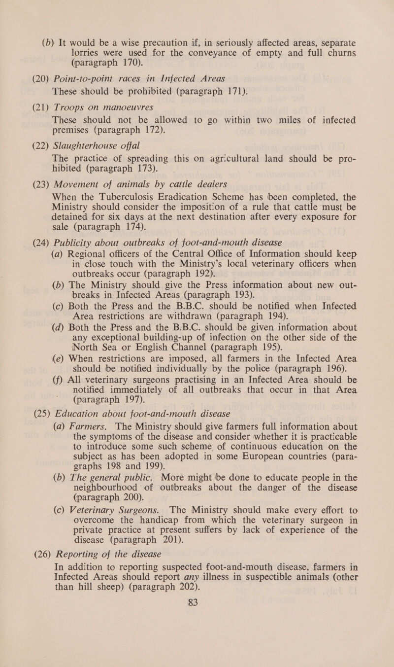 (b) It would be a wise precaution if, in seriously affected areas, separate lorries were used for the conveyance of empty and full churns (paragraph 170). (20) Point-to-point races in Infected Areas These should be prohibited (paragraph 171). (21) Troops on manoeuvres These should not be allowed to go within two miles of infected premises (paragraph 172). (22) Slaughterhouse offal The practice of spreading this on agricultural land should be pro- hibited (paragraph 173). (23) Movement of animals by cattle dealers When the Tuberculosis Eradication Scheme has been completed, the Ministry should consider the imposition of a rule that cattle must be detained for six days at the next destination after every exposure for sale (paragraph 174). | (24) Publicity about outbreaks of foot-and-mouth disease (a) Regional officers of the Central Office of Information should keep in close touch with the Ministry’s local veterinary officers when outbreaks occur (paragraph 192). (b) The Ministry should give the Press information about new out- breaks in Infected Areas (paragraph 193). (c) Both the Press and the B.B.C. should be notified when Infected Area restrictions are withdrawn (paragraph 194). (d) Both the Press and the B.B.C. should be given information about any exceptional building-up of infection on the other side of the North Sea or English Channel (paragraph 195). (e) When restrictions are imposed, all farmers in the Infected Area should be notified individually by the police (paragraph 196). (f) All veterinary surgeons practising in an Infected Area should be notified immediately of all outbreaks that occur in that Area (paragraph 197). (25) Education about foot-and-mouth disease (a) Farmers. The Ministry should give farmers full information about the symptoms of the disease and consider whether it is practicable to introduce some such scheme of continuous education on the subject as has been adopted in some European countries (para- graphs 198 and 199). (b) The general public. More might be done to educate people in the neighbourhood of outbreaks about the danger of the disease (paragraph 200). (c) Veterinary Surgeons. The Ministry should make every effort to overcome the handicap from which the veterinary surgeon in private practice at present suffers by lack of experience of the disease (paragraph 201). (26) Reporting of the disease In addition to reporting suspected foot-and-mouth disease, farmers in Infected Areas should report any illness in suspectible animals (other than hill sheep) (paragraph 202).
