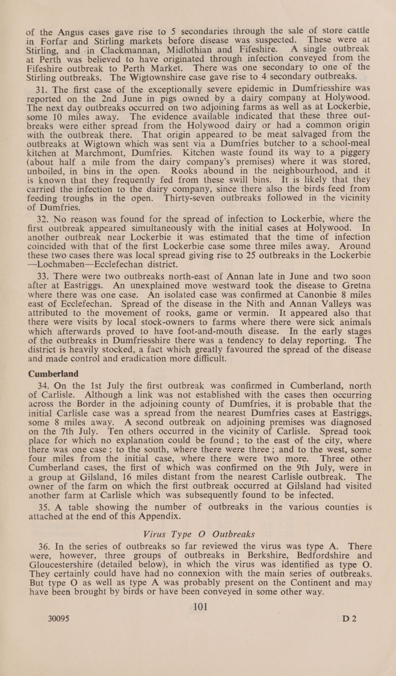 in Forfar and Stirling markets before disease was suspected. ‘These were at Stirling, and in Clackmannan, Midlothian and Fifeshire. A single outbreak at Perth was believed to have originated through infection conveyed from the Fifeshire outbreak to Perth Market. There was one secondary to one of the Stirling outbreaks. The Wigtownshire case gave rise to 4 secondary outbreaks. 31. The first case of the exceptionally severe epidemic in Dumfriesshire was reported on the 2nd June in pigs owned by a dairy company at Holywood. The next day outbreaks occurred on two adjoining farms as well as at Lockerbie, some 10 miles away. The evidence available indicated that these three out- breaks were either spread from the Holywood dairy or had a common origin with the outbreak there. That origin appeared to be meat salvaged from the outbreaks at Wigtown which was sent via a Dumfries butcher to a school-meal kitchen at Marchmont, Dumfries. Kitchen waste found its way to a piggery (about half a mile from the dairy company’s premises) where it was stored, unboiled, in bins in the open. Rooks abound in the neighbourhood, and it is known that they frequently fed from these swill bins. It is likely that they carried the infection to the dairy company, since there also the birds feed from feeding troughs in the open. Thirty-seven outbreaks followed in the vicinity of Dumfries. 32. No reason was found for the spread of infection to Lockerbie, where the first outbreak appeared simultaneously with the initial cases at Holywood. In another outbreak near Lockerbie it was estimated that the time of infection coincided with that of the first Lockerbie case some three miles away. Around these two cases there was local spread giving rise to 25 outbreaks in the Lockerbie —Lochmaben—Ecclefechan district. 33. There were two outbreaks north-east of Annan late in June and two soon after at Eastriggs. An unexplained move westward took the disease to Gretna where there was one case. An isolated case was confirmed at Canonbie 8 miles east of Ecclefechan. Spread of the disease in the Nith and Annan Valleys was attributed to the movement of rooks, game or vermin. It appeared also that there were visits by local stock-owners to farms where there were sick animals which afterwards proved to have foot-and-mouth disease. In the early stages of the outbreaks in Dumfriesshire there was a tendency to delay reporting. The district is heavily stocked, a fact which greatly favoured the spread of the disease and made control and eradication more difficult. Cumberland 34. On the Ist July the first outbreak was confirmed in Cumberland, north of Carlisle. Although a link was not established with the cases then occurring across the Border in the adjoining county of Dumfries, it is probable that the. initial Carlisle case was a spread from the nearest Dumfries cases at Eastriggs, some 8 miles away. A second outbreak on adjoining premises was diagnosed - on the 7th July. Ten others occurred in the vicinity of Carlisle. Spread took place for which no explanation could be found; to the east of the city, where there was one case ; to the south, where there were three; and to the west, some four miles from the initial case, where there were two more. Three other Cumberland cases, the first of which was confirmed on the 9th July, were in a group at Gilsland, 16 miles distant from the nearest Carlisle outbreak. The owner of the farm on which the first outbreak occurred at Gilsland had visited another farm at Carlisle which was subsequently found to be infected. 35. A table showing the number of outbreaks in the various counties is attached at the end of this Appendix. Virus Type O Outbreaks 36. In the series of outbreaks so far reviewed the virus was type A. There were, however, three groups of outbreaks in Berkshire, Bedfordshire and Gloucestershire (detailed below), in which the virus was identified as type O. They certainly could have had no connexion with the main series of outbreaks. But type O as well as type A was probably present on the Continent and may have been brought by birds or have been conveyed in some other way. 101 |