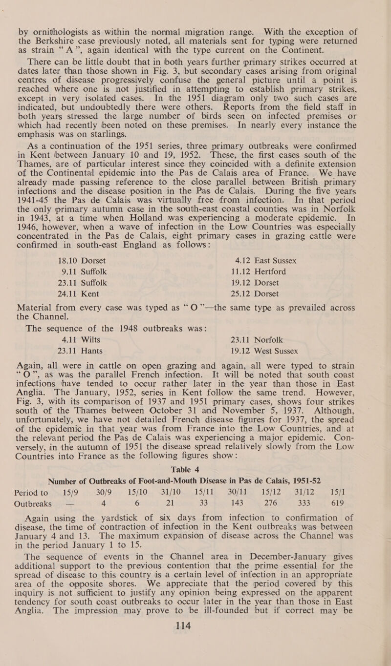 by ornithologists as within the normal migration range. With the exception of the Berkshire case previously noted, all materials sent for typing were returned as strain “A”, again identical with the type current on the Continent. There can be little doubt that in both years further primary strikes occurred at dates later than those shown in Fig. 3, but secondary cases arising from origina] centres of disease progressively confuse the general picture until a point is reached where one is not justified in attempting to establish primary strikes, except in very isolated cases. In the 1951 diagram only two such cases are indicated, but undoubtedly there were others. Reports from the field staff in both years stressed the large number of birds seen on infected premises or which had recently been noted on these premises. In nearly every instance the emphasis was on Starlings. As a continuation of the 1951 series, three primary outbreaks were confirmed in Kent between January 10 and 19, 1952. ‘These, the first cases south of the Thames, are of particular interest since they coincided with a definite extension of the Continental epidemic into the Pas de Calais area of France. We have already made passing reference to the close parallel between British primary infections and the disease position in the Pas de Calais. During the five years 1941-45 the Pas de Calais was virtually free from infection. In that period the only primary autumn case in the south-east coastal counties was in Norfolk in 1943, at a time when Holland was experiencing a moderate epidemic. In 1946, however, when a wave of infection in the Low Countries was especially concentrated in the Pas de Calais, eight primary cases in grazing cattle were confirmed in south-east England as follows: 18.10 Dorset 4.12 East Sussex 9.11 Suffolk 11.12 Hertford 23.11 Suffolk 19.12 Dorset 24.11 Kent 25.12 Dorset Material from every case was typed as “ O”’’—the same type as prevailed across the Channel. The sequence of the 1948 outbreaks was: 4.11 Wilts 23.11 Norfolk 23.11 Hants 19.12 West Sussex Again, all were in cattle on open grazing and again, all were typed to strain “OQ”, aS was the parallel French infection. It will be noted that south coast infections have tended to occur rather later in the year than those in East Anglia. The January, 1952, series in Kent follow the same trend. However, Fig. 3, with its comparison of 1937 and 1951 primary cases, shows four strikes south of the Thames between October 31 and November 5, 1937. Although, unfortunately, we have not detailed French disease figures for 1937, the spread of the epidemic in that year was from France into the Low Countries, and at the relevant period the Pas de Calais was experiencing a major epidemic. Con- versely, in the autumn of 1951 the disease spread relatively slowly from the Low Countries into France as the following figures show: Table 4 Number of Outbreaks of Foot-and-Mouth Disease in Pas de Calais, 1951-52 Period to 15/9 30/9 15/10. 21/10. 1511s. BO; Ri 1S(12&gt; oai/t2 15/1 Outbreaks — 4 6 21 33 143 276 333 619 Again using the yardstick of six days from infection to confirmation of disease, the time of contraction of infection in the Kent outbreaks was between January 4 and 13. The maximum expansion of disease across the Channel was in the period January 1 to 15. The sequence of events in the Channel area in December-January gives additional support to the previous contention that the prime essential for the spread of disease to this country is a certain level of infection in an appropriate area of the opposite shores. We appreciate that the period covered by this inquiry is not sufficient to justify any opinion being expressed on the apparent tendency for south coast outbreaks to occur later in the year than those in East Anglia. The impression may prove to be ill-founded but if correct may be