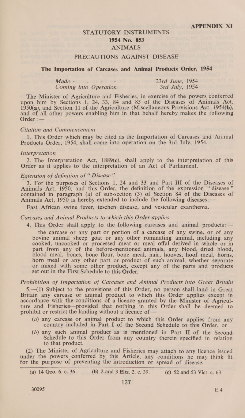 STATUTORY INSTRUMENTS 1954 No. 853 ANIMALS PRECAUTIONS AGAINST DISEASE The Importation of Carcases and Animal Products Order, 1954 Made - - - - 23rd June, 1954 Coming into Operation 3rd July, 1954 The Minister of Agriculture and Fisheries, in exercise of the powers conferred upon him by Sections 1, 24, 33, 84 and 85 of the Diseases of Animals Act, 1950(a), and Section 11 of the Agriculture (Miscellaneous Provisions Act, 1954(b), and of all other powers enabling him in that behalf hereby makes the following Order :— Citation and Commencement 1. This Order which may be cited as the Importation of Carcases and Animal Products Order, 1954, shall come into operation on the 3rd July, 1954. Interpretation 2. The Interpretation Act, 1889{c), shall apply to the interpretation of this Order as it applies to the interpretation of an Act of Parliament. Extension of definition of “ Disease ”’ 3. For the purposes of Sections 1, 24 and 33 and Part HII of the Diseases of Animals Act, 1950, and this Order, the definition of the expression “ disease ” contained in paragraph (a) of sub-section (3) of Section 84 of the Diseases of Animals Act, 1950 is hereby extended to include the following diseases :— East African swine fever, teschen disease, and vesicular exanthema. Carcases and Animal Products to which this Order applies 4. This Order shall apply to the following carcases and animal products :— the carcase or any part or portion of a carcase of any swine, or of any bovine animal sheep goat or any other ruminating animal, including any cooked, uncooked or processed meat or meal offal derived in whole or in part from any of the before-mentioned animals, any blood, dried blood, blood meal, bones, bone flour, bone meal, hair, hooves, hoof meal, horns, horn meal or any other part or product of such animal, whether separate or mixed with some other product, except any of the parts and products set out in the First Schedule to this Order. Prohibition of Importation of Carcases and Animal Products into Great Britain 5.—(1) Subject to the provisions of this Order, no person shall land in Great Britain any carcase or animal product to which this Order applies except in accordance with the conditions of a licence granted by the Minister of Agricul- ture and Fisheries—provided that nothing in this Order shall be deemed to prohibit or restrict the landing without a licence of— (a) any carcase or animal product to which this Order applies from any country included in Part I of the Second Schedule to this Order, or (b) any such animal product as is mentioned in Part II of the Second Schedule to this Order from any country therein specified in relation to that product. | (2) The Minister of Agriculture and Fisheries may attach to any licence issued under the powers conferred by this Article, any conditions he may think fit for the purpose of preventing the introduction or spread of disease. (a) 14 Geo. 6. c. 36. (b) 2 and 3 Eliz. 2. c. 39. (ec) 52 and 53 Vict. c. 63. 127