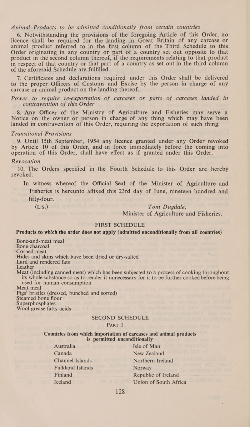 Animal Products to be admitted conditionally from certain countries 6. Notwithstanding the provisions of the foregoing Article of this Order, no licence shall be required for the landing in Great Britain of any carcase or animal product referred to in the first column of the Third Schedule to this Order originating in any country or part of a country set out opposite to that product in the second column thereof, if the requirements relating to that product in respect of that country or that part of a country as set out in the third column of the aforesaid Schedule are fulfilled. 7. Certificates and declarations required under this Order shall be delivered to the proper Officers of Customs and Excise by the person in charge of any carcase or animal product on the landing thereof. Power to require re-exportation of carcases or parts of carcases landed in contravention of this Order 8. Any Officer of the Ministry of Agriculture and Fisheries may serve a Notice on the owner or person in charge of any thing which may have been landed in contravention of this Order, requiring the exportation of such thing. Transitional Provisions 9. Until 15th September, 1954 any licence granted under any Order revoked by Article 10 of this Order, and in force immediately before the coming into operation of this Order, shall have effect as if granted under this Order. Revocation 10. The Orders specified in the Fourth Schedule to this Order are hereby revoked. In witness whereof the Official Seal of the Minister of Agriculture and Fisheries is hereunto affixed this 23rd day of June, nineteen hundred and fifty-four. (L.S.) Tom Dugdale, Minister of Agriculture and Fisheries. FIRST SCHEDULE Prolucts to which the order does not apply (admitted unconditionally from all countries) Bone-and-meat meal Bone charcoal Corned meat Hides and skins which have been dried or dry-salted Lard and rendered fats Leather Meat (including canned meat) which has been subjected to a process of cooking throughout its whole substance so as to render it unnecessary for it to be further cooked before being used for human consumption Meat meal Pigs’ bristles (dressed, bunched and sorted) Steamed bone flour Superphosphates Wool grease fatty acids SECOND SCHEDULE PART I Countries from which importation of carcases and animal products is permitted unconditionally Australia Isle of Man Canada New Zealand Channel Islands Northern Ireland Falkland Islands Norway Finland Republic of Ireland Iceland Union of South Africa